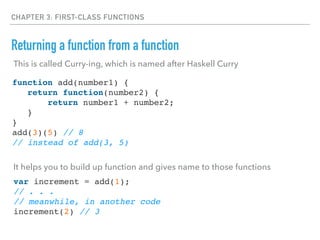 CHAPTER 3: FIRST-CLASS FUNCTIONS
Returning a function from a function
function add(number1) {
return function(number2) {
return number1 + number2;
}
}
add(3)(5) // 8
// instead of add(3, 5)
This is called Curry-ing, which is named after Haskell Curry
It helps you to build up function and gives name to those functions
var increment = add(1);
// . . .
// meanwhile, in another code
increment(2) // 3
 