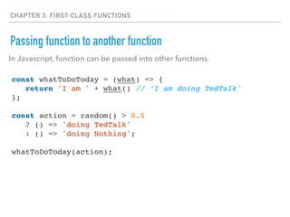 CHAPTER 3: FIRST-CLASS FUNCTIONS
Passing function to another function
const whatToDoToday = (what) => {
return 'I am ' + what() // ‘I am doing TedTalk'
};
const action = random() > 0.5
? () => 'doing TedTalk'
: () => 'doing Nothing';
whatToDoToday(action);
In Javascript, function can be passed into other functions.
 