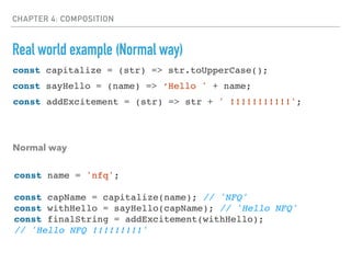 CHAPTER 4: COMPOSITION
Real world example (Normal way)
const sayHello = (name) => ‘Hello ' + name;
const addExcitement = (str) => str + ' !!!!!!!!!!!';
Normal way
const capitalize = (str) => str.toUpperCase();
const name = 'nfq';
const capName = capitalize(name); // 'NFQ'
const withHello = sayHello(capName); // 'Hello NFQ'
const finalString = addExcitement(withHello);
// 'Hello NFQ !!!!!!!!!'
 