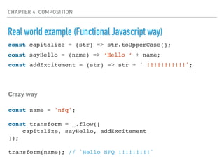 CHAPTER 4: COMPOSITION
Real world example (Functional Javascript way)
const sayHello = (name) => ‘Hello ‘ + name;
const addExcitement = (str) => str + ' !!!!!!!!!!!';
Crazy way
const capitalize = (str) => str.toUpperCase();
const name = 'nfq';
const transform = _.flow([
capitalize, sayHello, addExcitement
]);
transform(name); // 'Hello NFQ !!!!!!!!!'
 