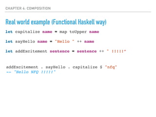 CHAPTER 4: COMPOSITION
Real world example (Functional Haskell way)
let capitalize name = map toUpper name
let sayHello name = "Hello " ++ name
let addExcitement sentence = sentence ++ " !!!!!”
addExcitement . sayHello . capitalize $ "nfq"
-- "Hello NFQ !!!!!"
 