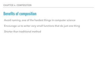 CHAPTER 4: COMPOSITION
Benefits of composition
Avoid naming, one of the hardest things in computer science
Encourage us to writer very small functions that do just one thing
Shorter than traditional method
 