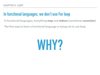 CHAPTER 5: LOOP
In functional languages, we don’t use For loop
In functional languages, everything map and reduce (sometimes recursion)
The ﬁrst step to learn a functional language is trying not to use loop
WHY?
 