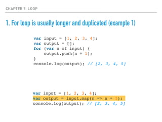 CHAPTER 5: LOOP
1. For loop is usually longer and duplicated (example 1)
var input = [1, 2, 3, 4];
var output = [];
for (var n of input) {
output.push(n + 1);
}
console.log(output); // [2, 3, 4, 5]
var input = [1, 2, 3, 4];
var output = input.map(n => n + 1);
console.log(output); // [2, 3, 4, 5]
 