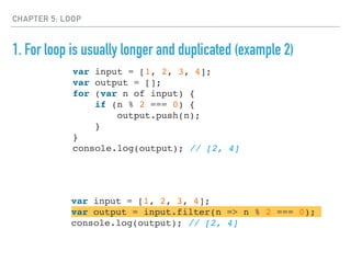 CHAPTER 5: LOOP
1. For loop is usually longer and duplicated (example 2)
var input = [1, 2, 3, 4];
var output = [];
for (var n of input) {
if (n % 2 === 0) {
output.push(n);
}
}
console.log(output); // [2, 4]
var input = [1, 2, 3, 4];
var output = input.filter(n => n % 2 === 0);
console.log(output); // [2, 4]
 