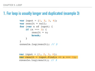 CHAPTER 5: LOOP
1. For loop is usually longer and duplicated (example 3)
var input = [1, 2, 3, 4];
var result = null;
for (var n of input) {
if (n === 3) {
result = n;
break;
}
}
console.log(result); // 3
var input = [1, 2, 3, 4];
var result = input.find(n => n === 3);
console.log(result); // 3
 