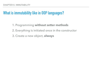 CHAPTER 6: IMMUTABILITY
What is immutability like in OOP languages?
1. Programming without setter methods
2. Everything is initiated once in the constructor
3. Create a new object, always
 