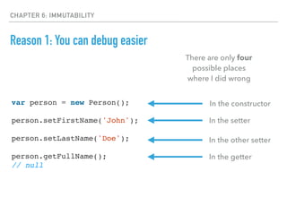 CHAPTER 6: IMMUTABILITY
Reason 1: You can debug easier
var person = new Person();
person.setFirstName('John');
person.setLastName('Doe');
person.getFullName();
// null
There are only four
possible places
where I did wrong
In the constructor
In the setter
In the other setter
In the getter
 