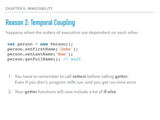 CHAPTER 6: IMMUTABILITY
Reason 2: Temporal Coupling
happens when the orders of execution are dependent on each other
var person = new Person();
person.setFirstName('John');
person.setLastName('Doe');
person.getFullName(); // null
1. You have to remember to call setters before calling getter. 
Even if you don't, program stills run, and you get run-time error
2. Your getter functions will now include a lot of if-else
 
