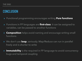 THE END
CONCLUSION
▸ Functions in FP languages are ﬁrst-class: it can be assigned to
variables, can be passed to another functions
▸ Composition helps avoid naming and encourage writing small
functions
▸ We don't use loop, seriously. Map/Reduce can run in parallel
freely and is shorter to write
▸ Immutability is the required in FP language to avoid concurrency
bugs and temporal coupling
▸ Functional programming encourages writing Pure functions
 