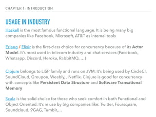 CHAPTER 1: INTRODUCTION
USAGE IN INDUSTRY
Haskell is the most famous functional language. It is being many big
companies like Facebook, Microsoft, AT&T as internal tools
Erlang / Elixir is the ﬁrst-class choice for concurrency because of its Actor
Model. It’s most used in telecom industry and chat services (Facebook,
Whatsapp, Discord, Heroku, RabbitMQ, …)
Clojure belongs to LISP family and runs on JVM. It’s being used by CircleCI,
SoundCloud, Groupon, Weebly, , Netﬂix. Clojure is good for concurrency
with concepts like Persistent Data Structure and Software Transational
Memory
Scala is the solid choice for those who seek comfort in both Functional and
Object Oriented. It’s in use by big companies like: Twitter, Foursquare,
Soundcloud, 9GAG, Tumblr,…
 