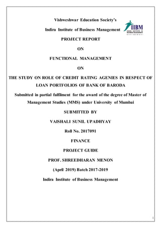 i
Vishweshwar Education Society’s
Indira Institute of Business Management
PROJECT REPORT
ON
FUNCTIONAL MANAGEMENT
ON
THE STUDY ON ROLE OF CREDIT RATING AGENIES IN RESPECT OF
LOAN PORTFOLIOS OF BANK OF BARODA
Submitted in partial fulfilment for the award of the degree of Master of
Management Studies (MMS) under University of Mumbai
SUBMITTED BY
VAISHALI SUNIL UPADHYAY
Roll No. 2017091
FINANCE
PROJECT GUIDE
PROF. SHREEDHARAN MENON
(April 2019) Batch 2017-2019
Indira Institute of Business Management
 