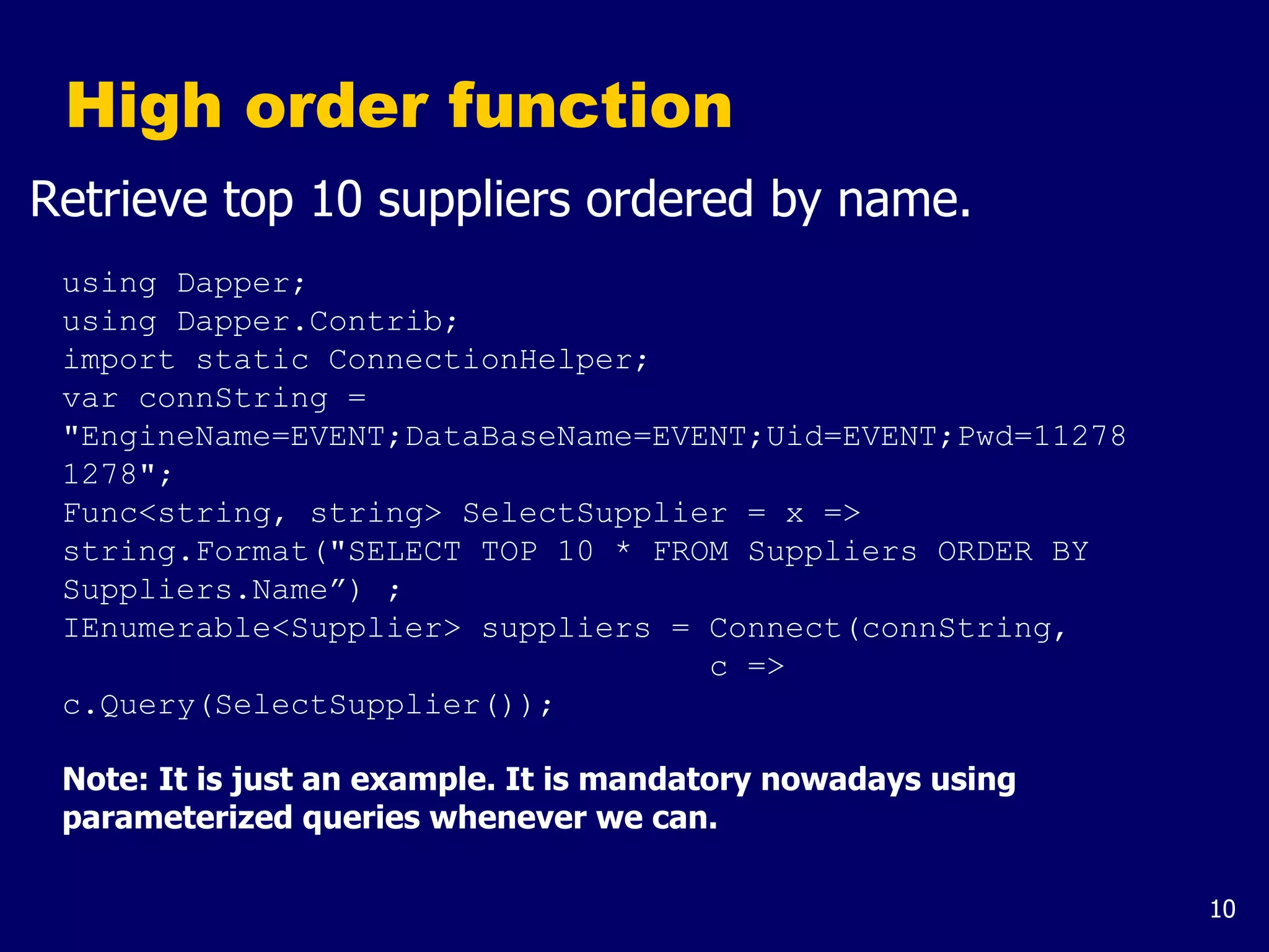 10
High order function
Retrieve top 10 suppliers ordered by name.
using Dapper;
using Dapper.Contrib;
import static ConnectionHelper;
var connString =
"EngineName=EVENT;DataBaseName=EVENT;Uid=EVENT;Pwd=11278
1278";
Func<string, string> SelectSupplier = x =>
string.Format("SELECT TOP 10 * FROM Suppliers ORDER BY
Suppliers.Name”) ;
IEnumerable<Supplier> suppliers = Connect(connString,
c =>
c.Query(SelectSupplier());
Note: It is just an example. It is mandatory nowadays using
parameterized queries whenever we can.
 
