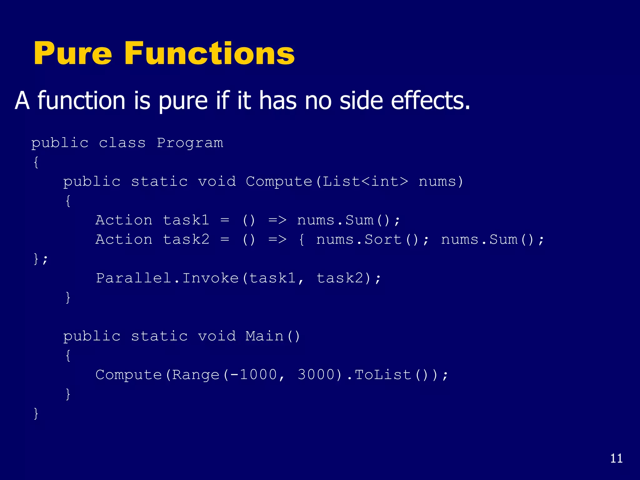11
Pure Functions
A function is pure if it has no side effects.
public class Program
{
public static void Compute(List<int> nums)
{
Action task1 = () => nums.Sum();
Action task2 = () => { nums.Sort(); nums.Sum();
};
Parallel.Invoke(task1, task2);
}
public static void Main()
{
Compute(Range(-1000, 3000).ToList());
}
}
 