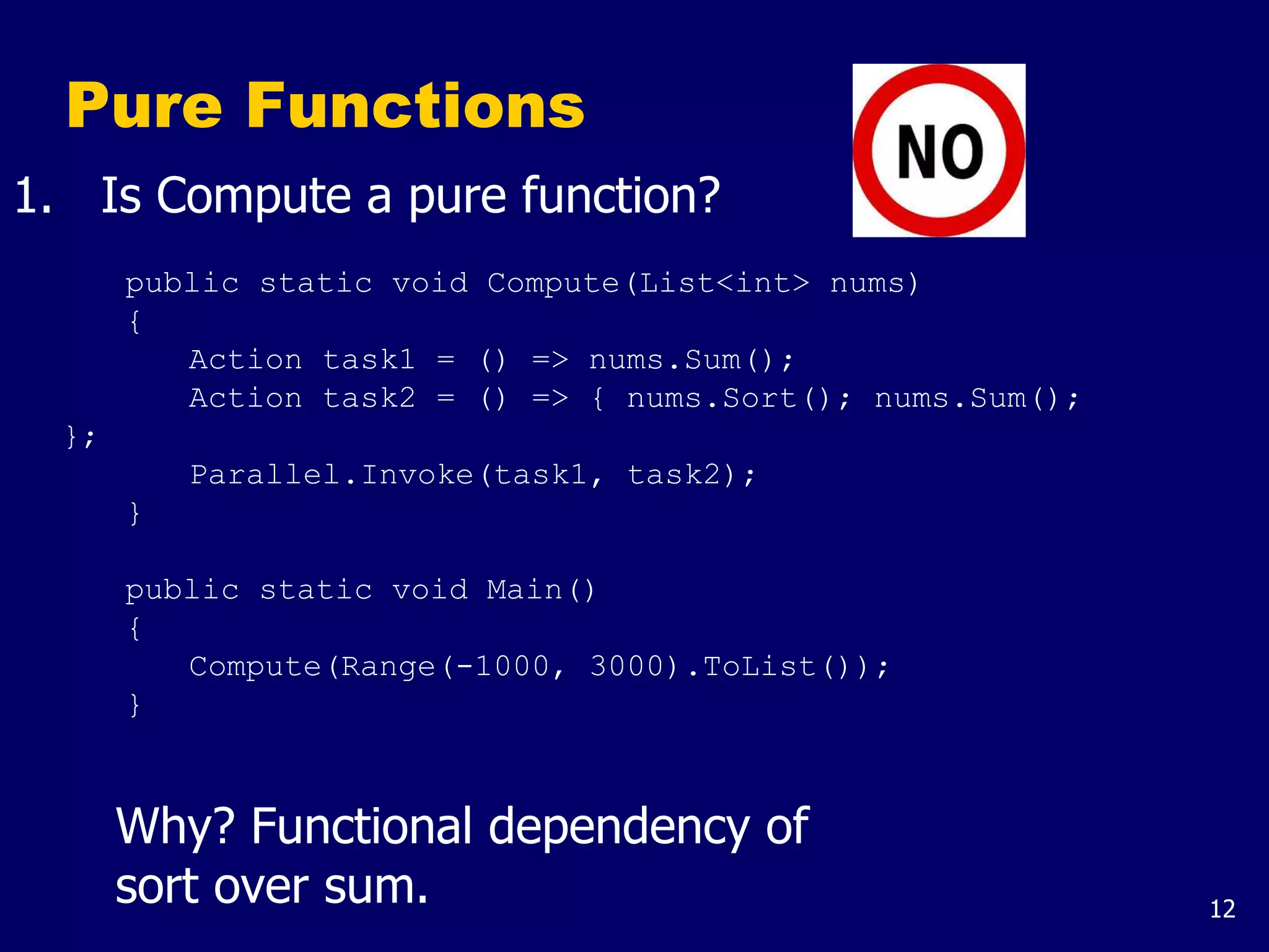 12
Pure Functions
1. Is Compute a pure function?
public static void Compute(List<int> nums)
{
Action task1 = () => nums.Sum();
Action task2 = () => { nums.Sort(); nums.Sum();
};
Parallel.Invoke(task1, task2);
}
public static void Main()
{
Compute(Range(-1000, 3000).ToList());
}
Why? Functional dependency of
sort over sum.
 