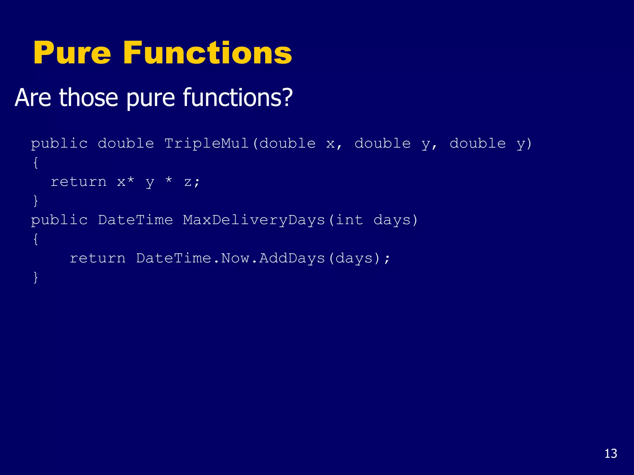 13
Pure Functions
Are those pure functions?
public double TripleMul(double x, double y, double y)
{
return x* y * z;
}
public DateTime MaxDeliveryDays(int days)
{
return DateTime.Now.AddDays(days);
}
 