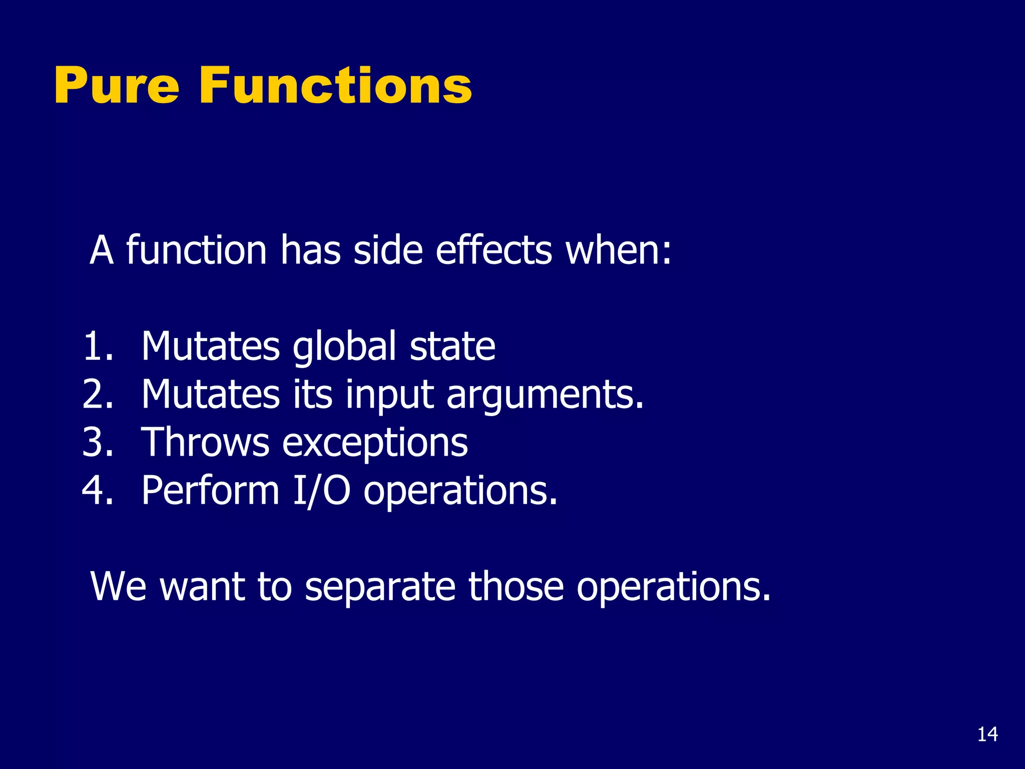 14
Pure Functions
A function has side effects when:
1. Mutates global state
2. Mutates its input arguments.
3. Throws exceptions
4. Perform I/O operations.
We want to separate those operations.
 