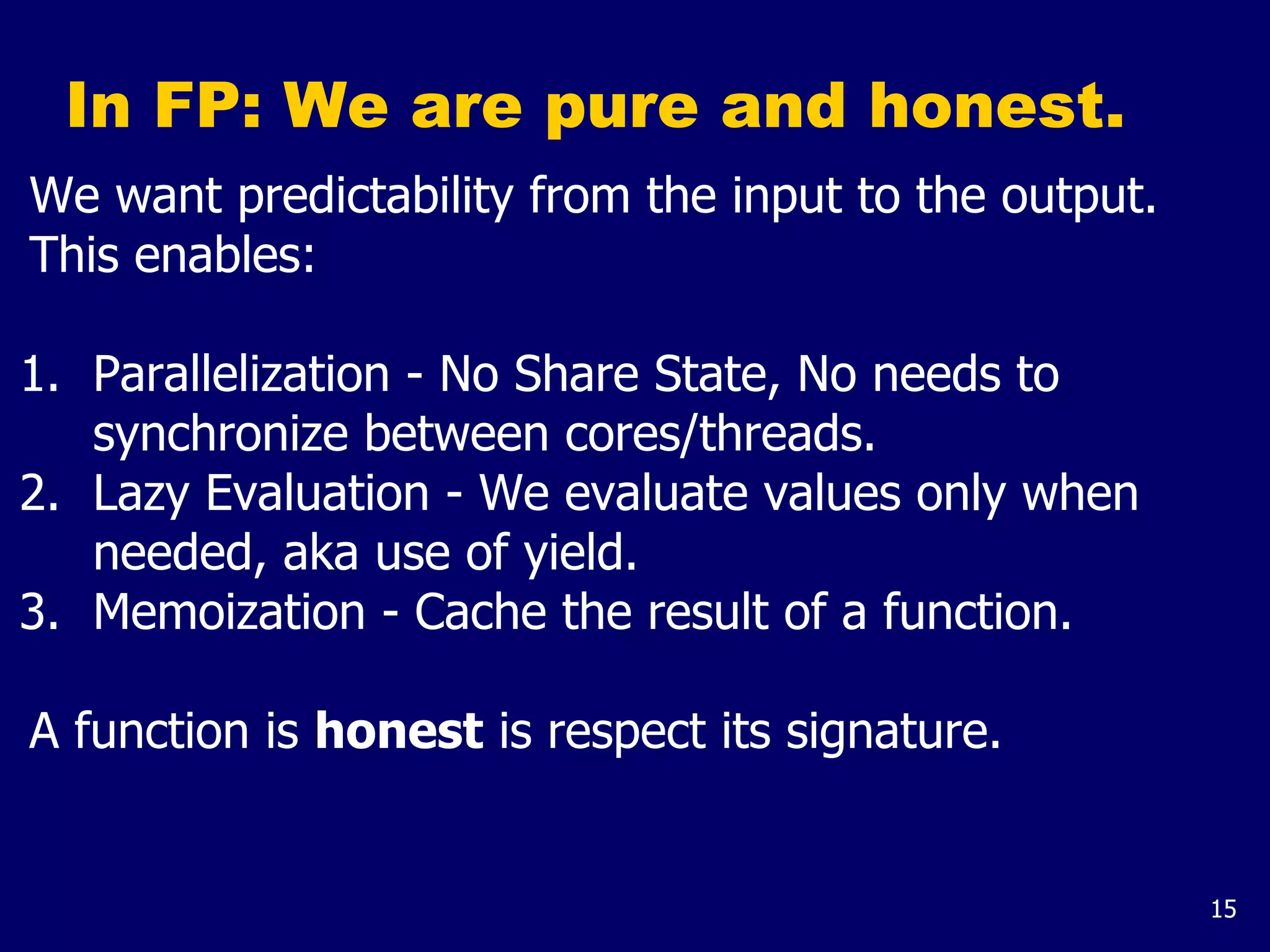 15
In FP: We are pure and honest.
We want predictability from the input to the output.
This enables:
1. Parallelization - No Share State, No needs to
synchronize between cores/threads.
2. Lazy Evaluation - We evaluate values only when
needed, aka use of yield.
3. Memoization - Cache the result of a function.
A function is honest is respect its signature.
 