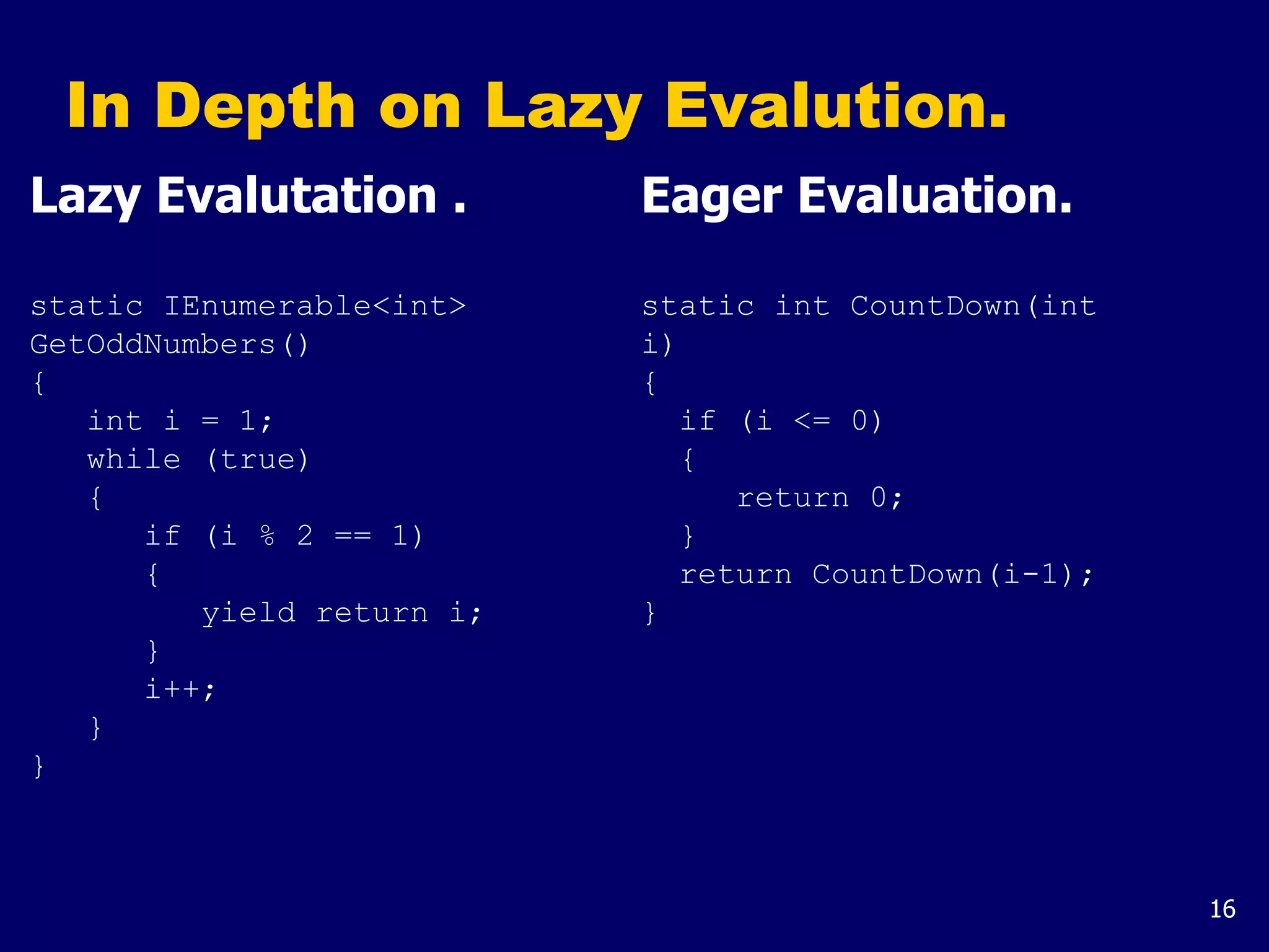 16
In Depth on Lazy Evalution.
Lazy Evalutation .
static IEnumerable<int>
GetOddNumbers()
{
int i = 1;
while (true)
{
if (i % 2 == 1)
{
yield return i;
}
i++;
}
}
Eager Evaluation.
static int CountDown(int
i)
{
if (i <= 0)
{
return 0;
}
return CountDown(i-1);
}
 