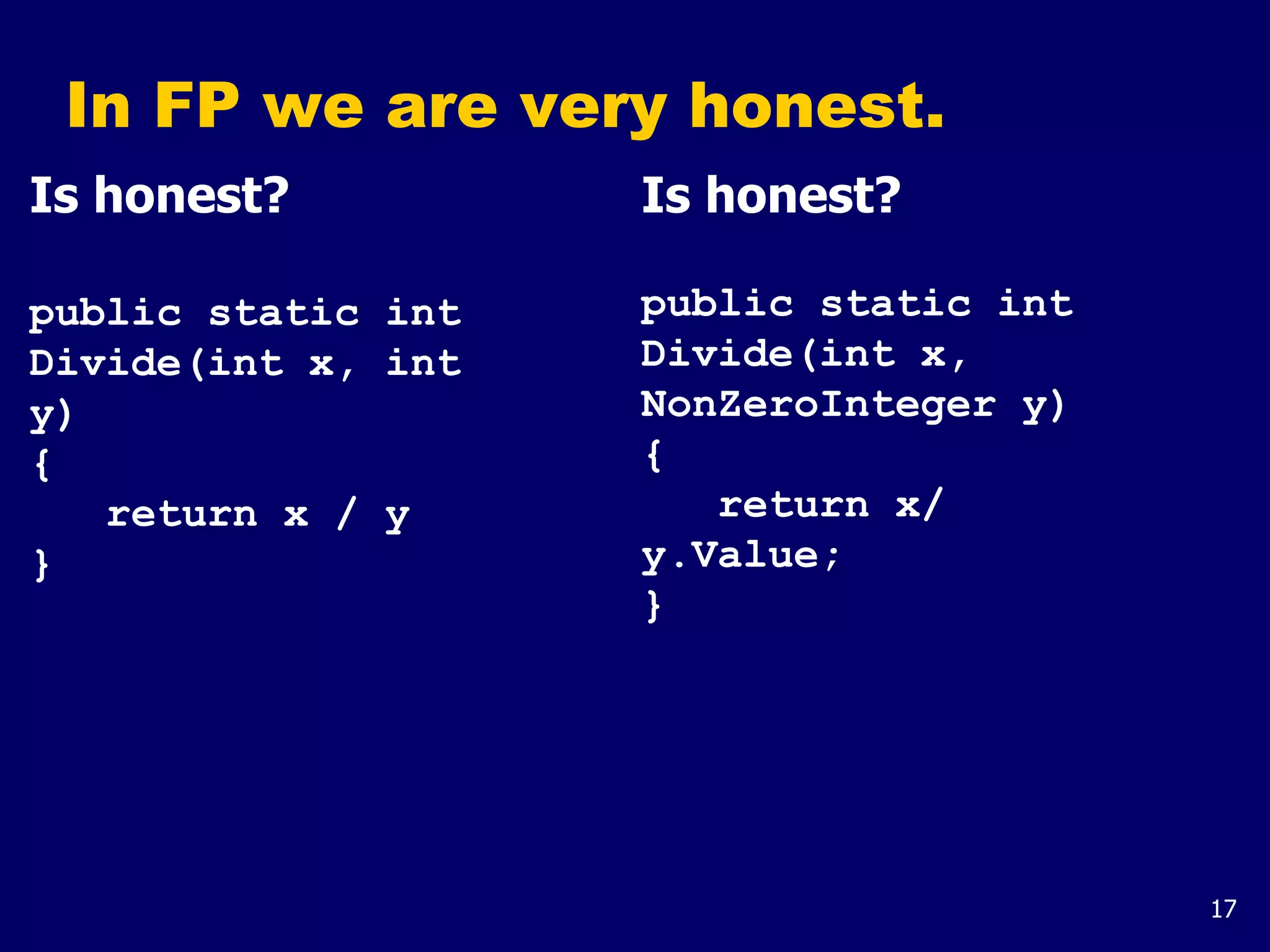 17
In FP we are very honest.
Is honest?
public static int
Divide(int x, int
y)
{
return x / y
}
Is honest?
public static int
Divide(int x,
NonZeroInteger y)
{
return x/
y.Value;
}
 