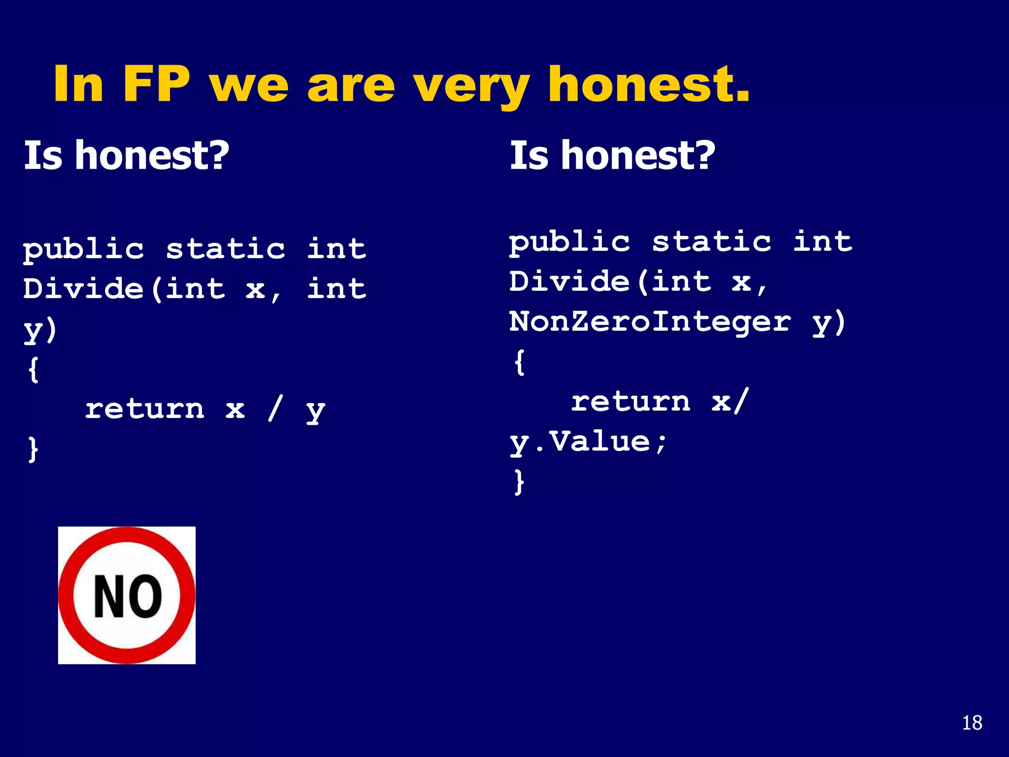 18
In FP we are very honest.
Is honest?
public static int
Divide(int x, int
y)
{
return x / y
}
Is honest?
public static int
Divide(int x,
NonZeroInteger y)
{
return x/
y.Value;
}
 
