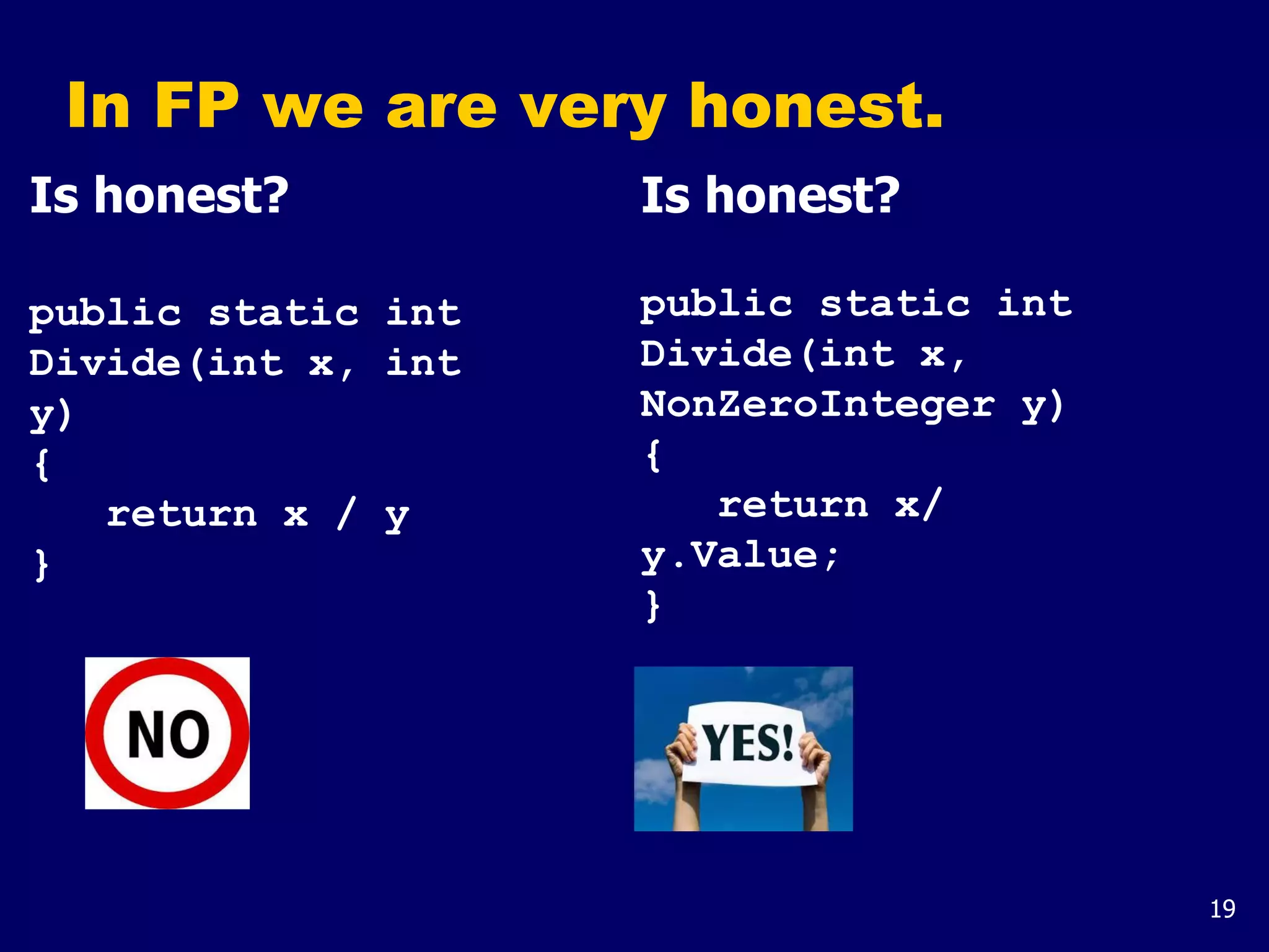 19
In FP we are very honest.
Is honest?
public static int
Divide(int x, int
y)
{
return x / y
}
Is honest?
public static int
Divide(int x,
NonZeroInteger y)
{
return x/
y.Value;
}
 