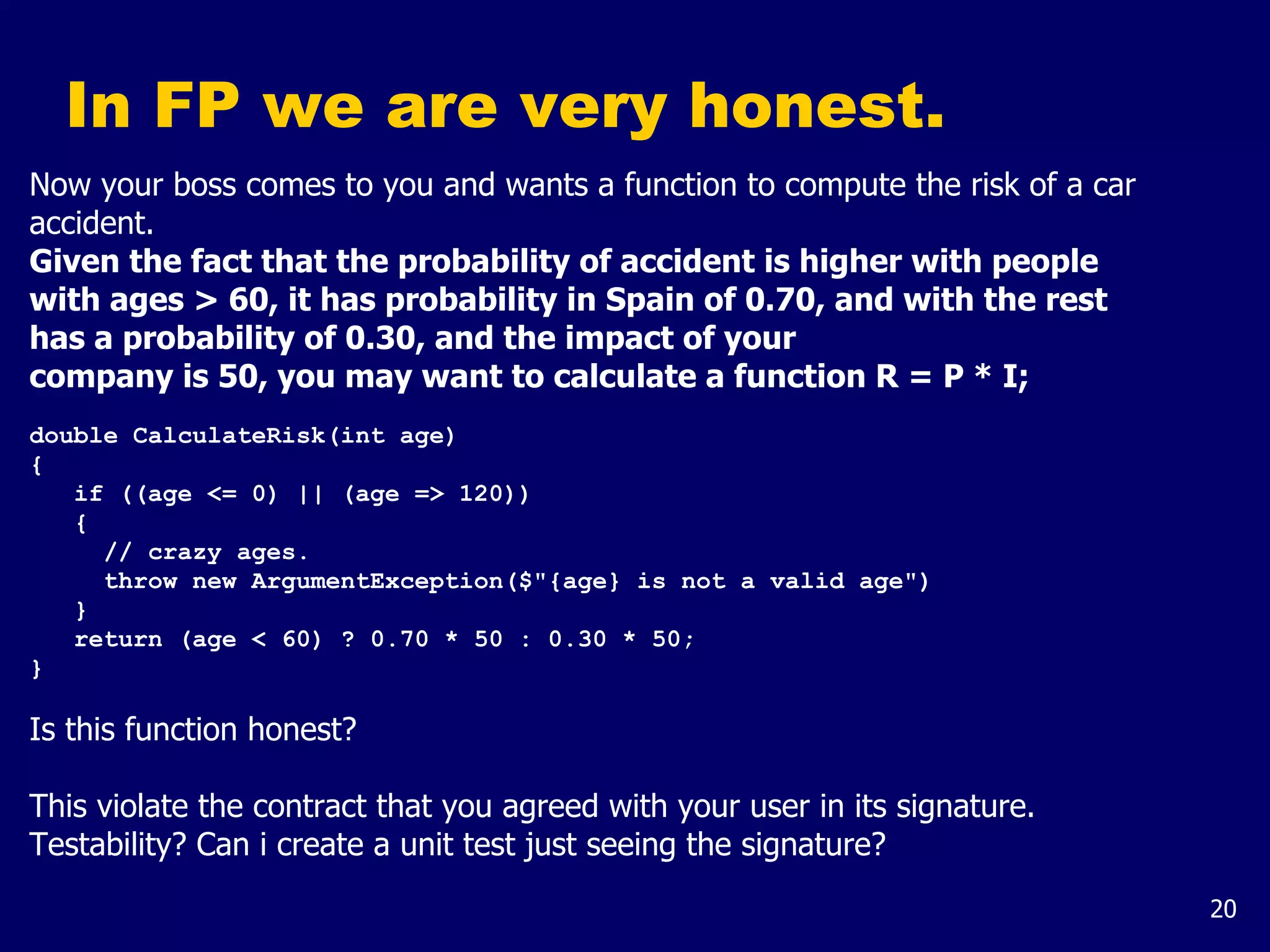 20
In FP we are very honest.
Now your boss comes to you and wants a function to compute the risk of a car
accident.
Given the fact that the probability of accident is higher with people
with ages > 60, it has probability in Spain of 0.70, and with the rest
has a probability of 0.30, and the impact of your
company is 50, you may want to calculate a function R = P * I;
double CalculateRisk(int age)
{
if ((age <= 0) || (age => 120))
{
// crazy ages.
throw new ArgumentException($"{age} is not a valid age")
}
return (age < 60) ? 0.70 * 50 : 0.30 * 50;
}
Is this function honest?
This violate the contract that you agreed with your user in its signature.
Testability? Can i create a unit test just seeing the signature?
 