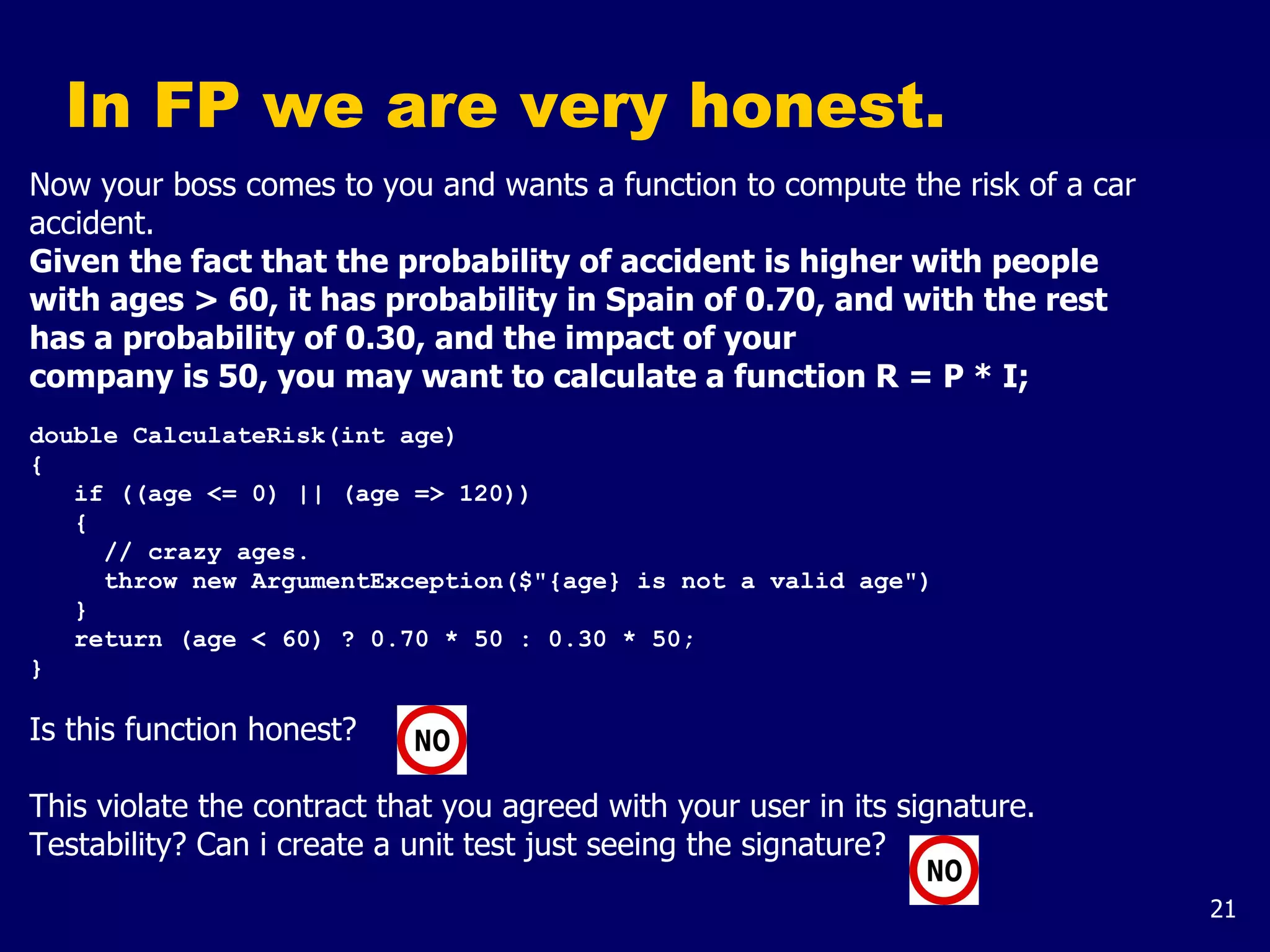 21
In FP we are very honest.
Now your boss comes to you and wants a function to compute the risk of a car
accident.
Given the fact that the probability of accident is higher with people
with ages > 60, it has probability in Spain of 0.70, and with the rest
has a probability of 0.30, and the impact of your
company is 50, you may want to calculate a function R = P * I;
double CalculateRisk(int age)
{
if ((age <= 0) || (age => 120))
{
// crazy ages.
throw new ArgumentException($"{age} is not a valid age")
}
return (age < 60) ? 0.70 * 50 : 0.30 * 50;
}
Is this function honest?
This violate the contract that you agreed with your user in its signature.
Testability? Can i create a unit test just seeing the signature?
 