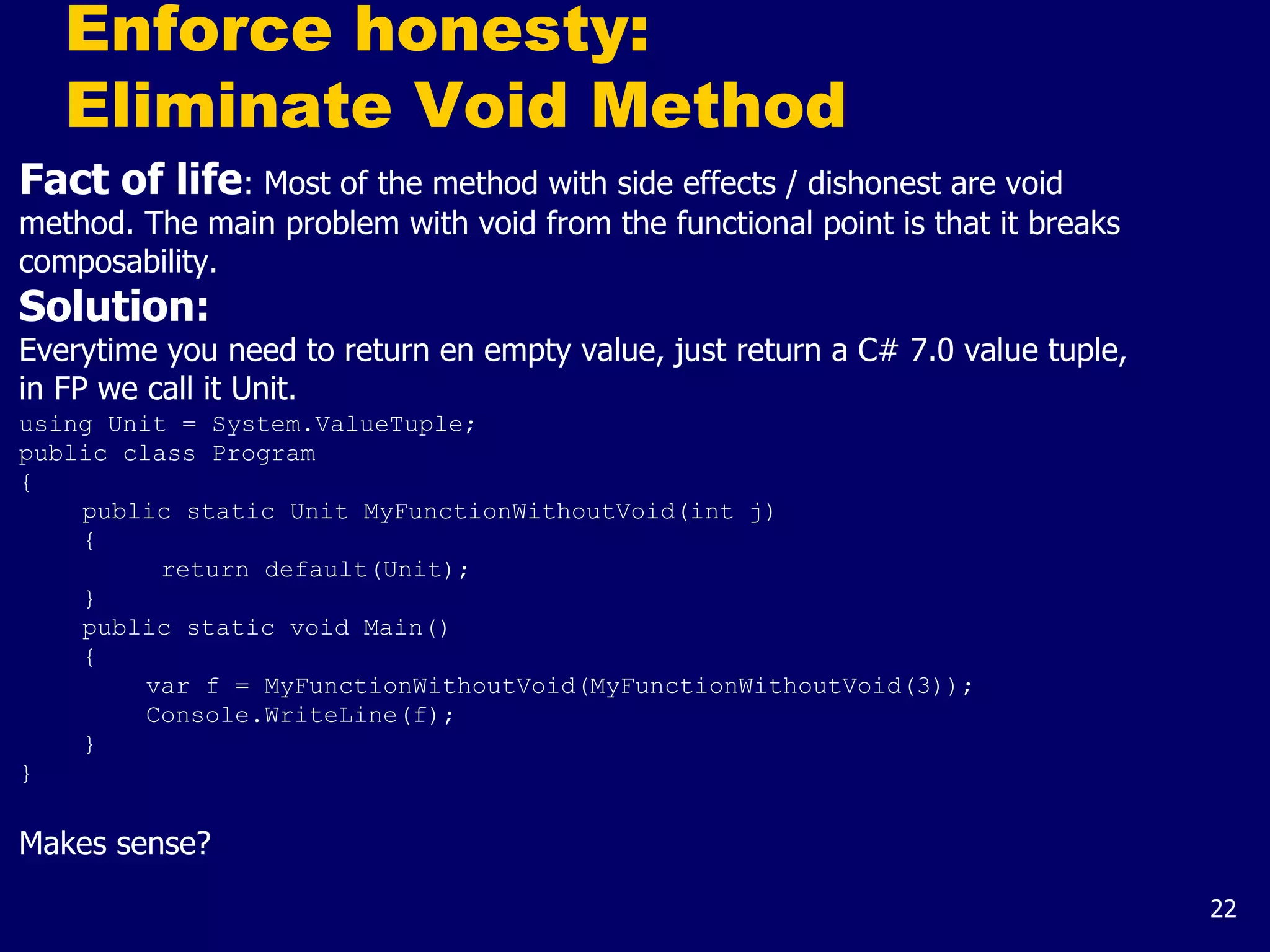 22
Enforce honesty:
Eliminate Void Method
Fact of life: Most of the method with side effects / dishonest are void
method. The main problem with void from the functional point is that it breaks
composability.
Solution:
Everytime you need to return en empty value, just return a C# 7.0 value tuple,
in FP we call it Unit.
using Unit = System.ValueTuple;
public class Program
{
public static Unit MyFunctionWithoutVoid(int j)
{
return default(Unit);
}
public static void Main()
{
var f = MyFunctionWithoutVoid(MyFunctionWithoutVoid(3));
Console.WriteLine(f);
}
}
Makes sense?
 