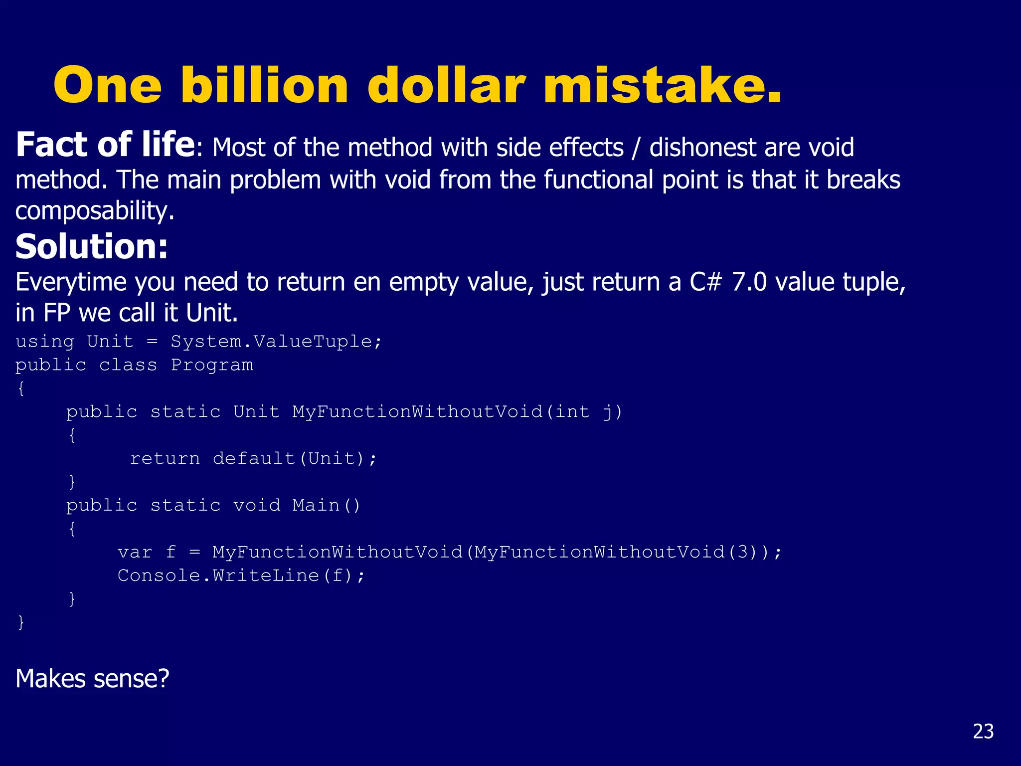 23
One billion dollar mistake.
Fact of life: Most of the method with side effects / dishonest are void
method. The main problem with void from the functional point is that it breaks
composability.
Solution:
Everytime you need to return en empty value, just return a C# 7.0 value tuple,
in FP we call it Unit.
using Unit = System.ValueTuple;
public class Program
{
public static Unit MyFunctionWithoutVoid(int j)
{
return default(Unit);
}
public static void Main()
{
var f = MyFunctionWithoutVoid(MyFunctionWithoutVoid(3));
Console.WriteLine(f);
}
}
Makes sense?
 