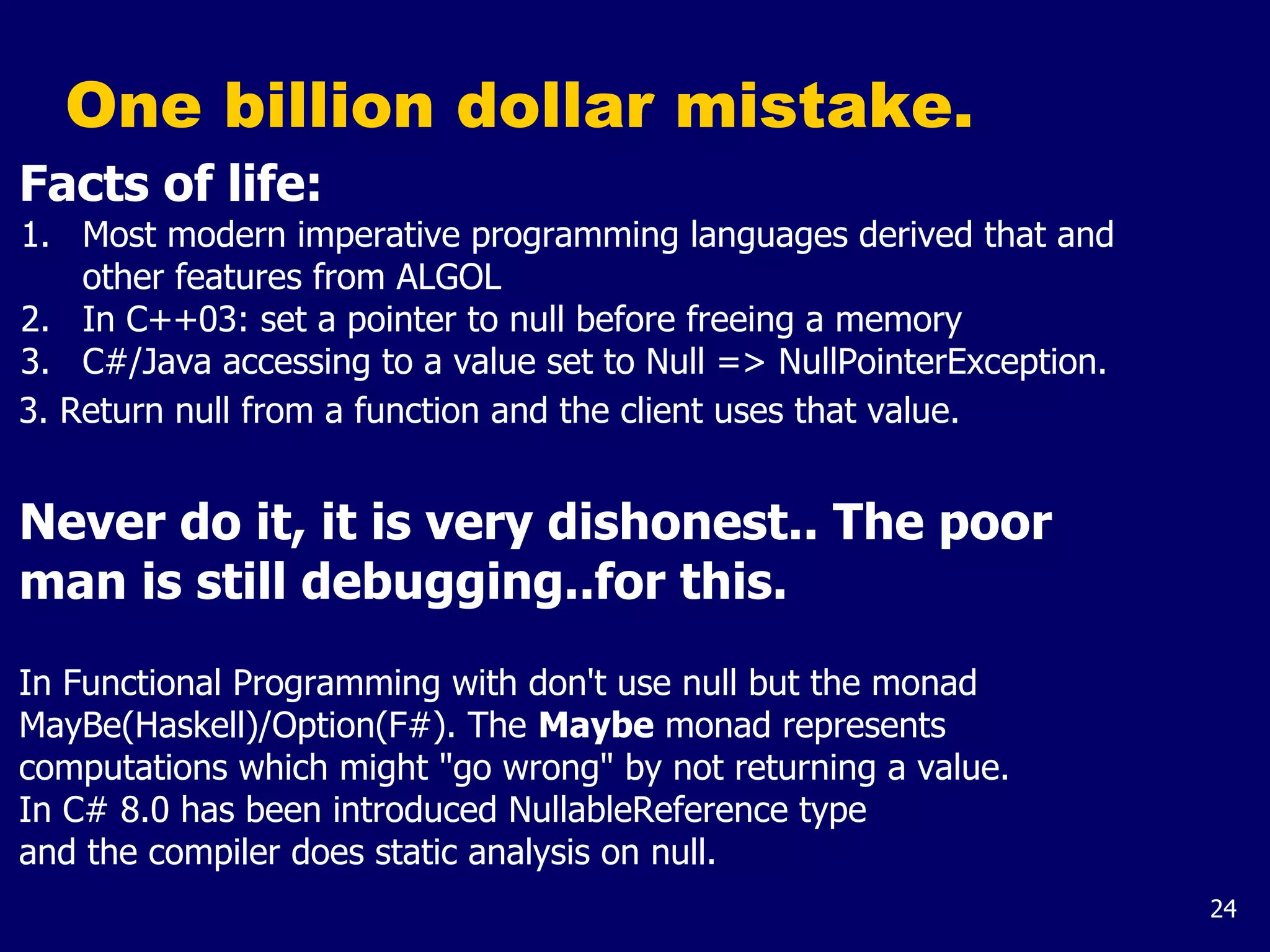 24
One billion dollar mistake.
Facts of life:
1. Most modern imperative programming languages derived that and
other features from ALGOL
2. In C++03: set a pointer to null before freeing a memory
3. C#/Java accessing to a value set to Null => NullPointerException.
3. Return null from a function and the client uses that value.
Never do it, it is very dishonest.. The poor
man is still debugging..for this.
In Functional Programming with don't use null but the monad
MayBe(Haskell)/Option(F#). The Maybe monad represents
computations which might "go wrong" by not returning a value.
In C# 8.0 has been introduced NullableReference type
and the compiler does static analysis on null.
 
