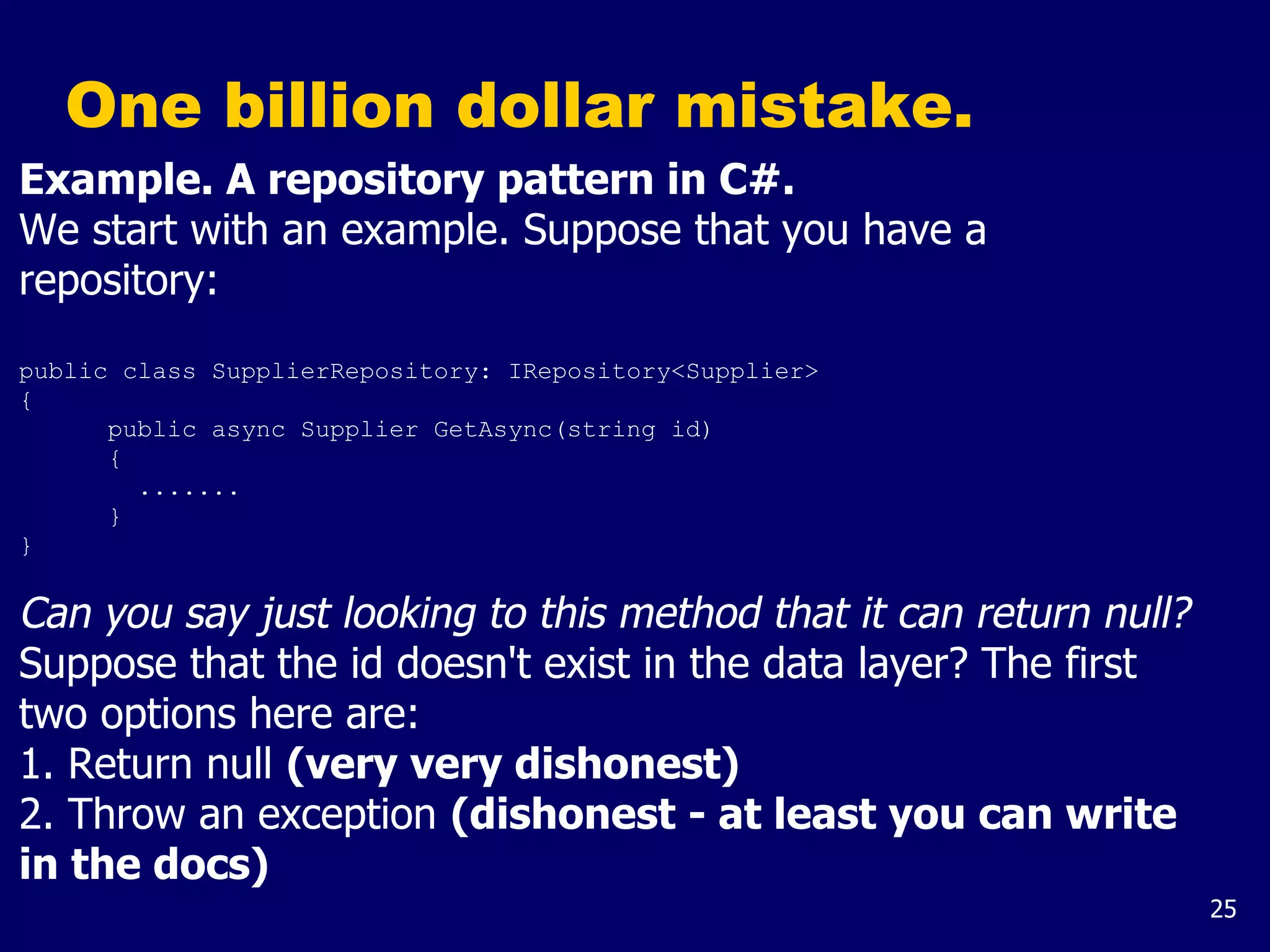 25
One billion dollar mistake.
Example. A repository pattern in C#.
We start with an example. Suppose that you have a
repository:
public class SupplierRepository: IRepository<Supplier>
{
public async Supplier GetAsync(string id)
{
.......
}
}
Can you say just looking to this method that it can return null?
Suppose that the id doesn't exist in the data layer? The first
two options here are:
1. Return null (very very dishonest)
2. Throw an exception (dishonest - at least you can write
in the docs)
 