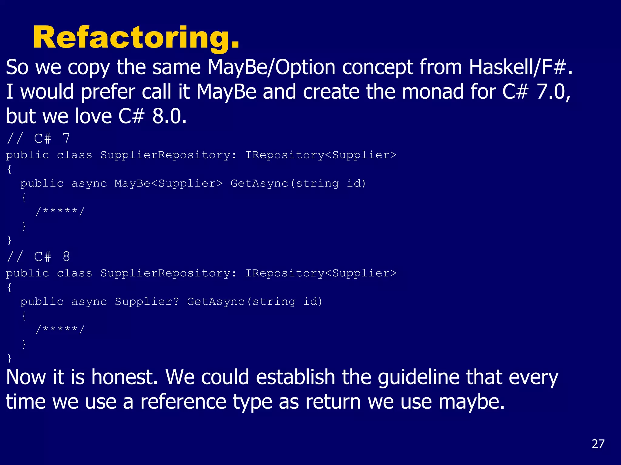 27
Refactoring.
So we copy the same MayBe/Option concept from Haskell/F#.
I would prefer call it MayBe and create the monad for C# 7.0,
but we love C# 8.0.
// C# 7
public class SupplierRepository: IRepository<Supplier>
{
public async MayBe<Supplier> GetAsync(string id)
{
/*****/
}
}
// C# 8
public class SupplierRepository: IRepository<Supplier>
{
public async Supplier? GetAsync(string id)
{
/*****/
}
}
Now it is honest. We could establish the guideline that every
time we use a reference type as return we use maybe.
 