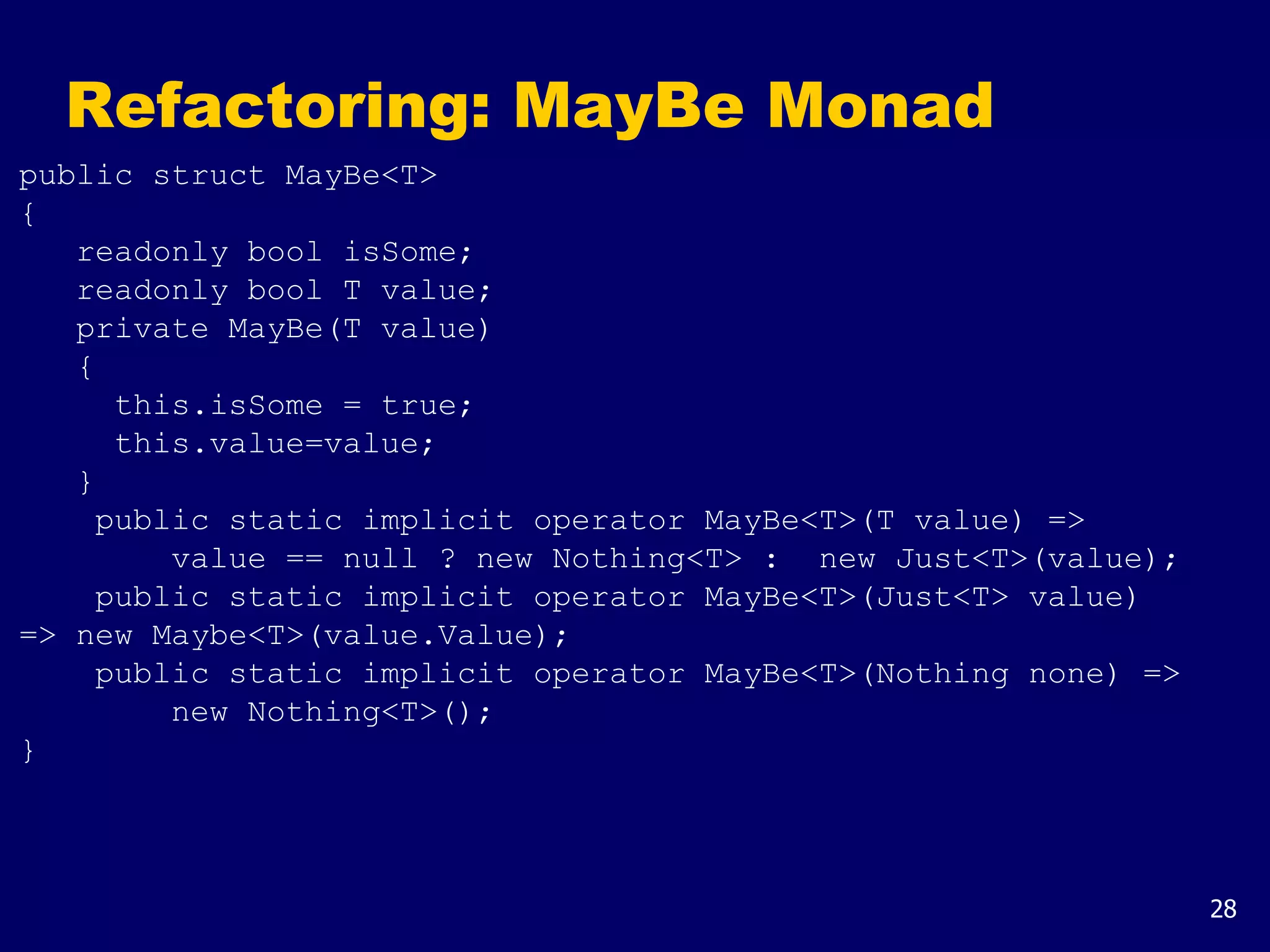 28
Refactoring: MayBe Monad
public struct MayBe<T>
{
readonly bool isSome;
readonly bool T value;
private MayBe(T value)
{
this.isSome = true;
this.value=value;
}
public static implicit operator MayBe<T>(T value) =>
value == null ? new Nothing<T> : new Just<T>(value);
public static implicit operator MayBe<T>(Just<T> value)
=> new Maybe<T>(value.Value);
public static implicit operator MayBe<T>(Nothing none) =>
new Nothing<T>();
}
 