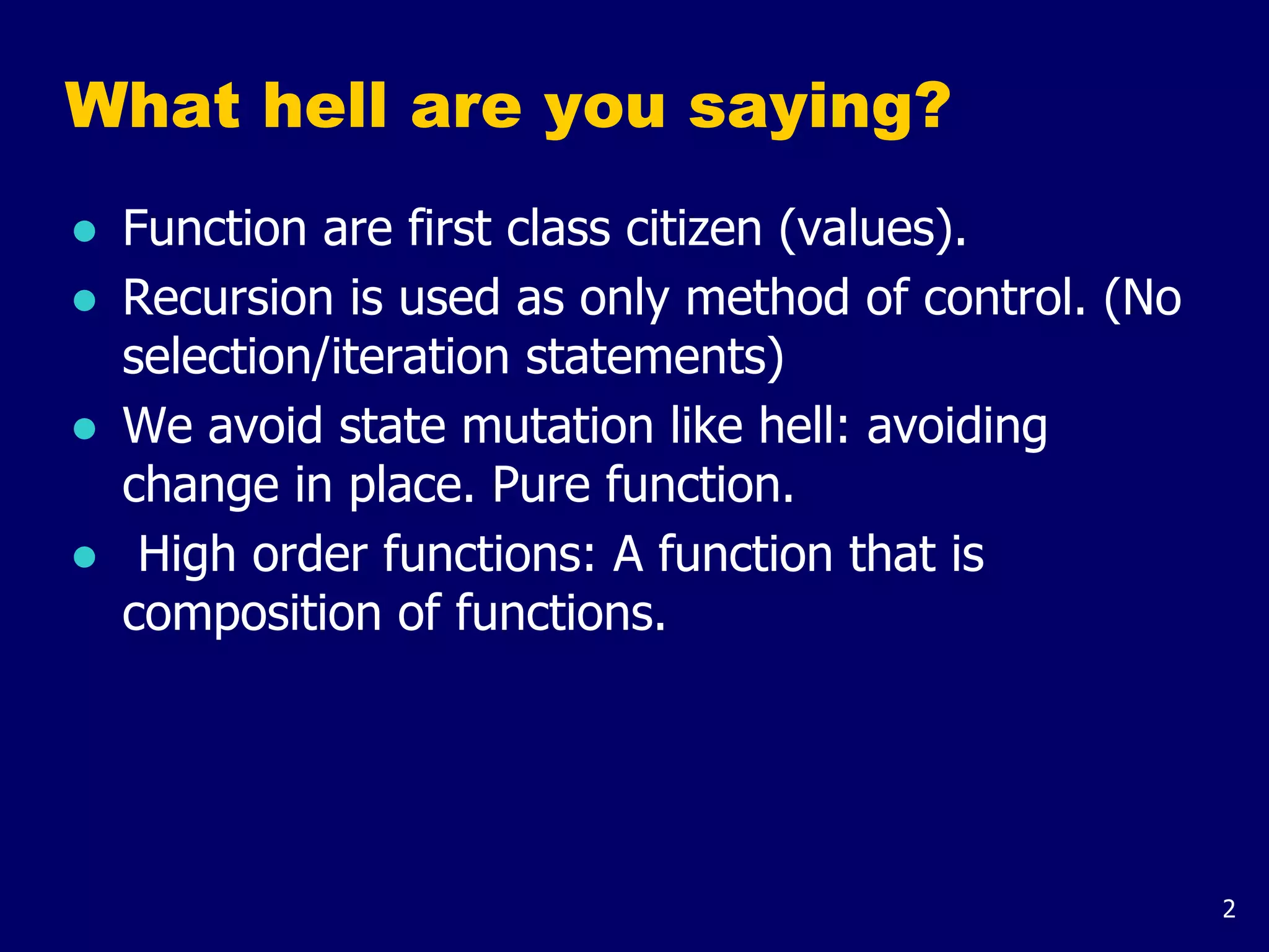 2
What hell are you saying?
● Function are first class citizen (values).
● Recursion is used as only method of control. (No
selection/iteration statements)
● We avoid state mutation like hell: avoiding
change in place. Pure function.
● High order functions: A function that is
composition of functions.
 
