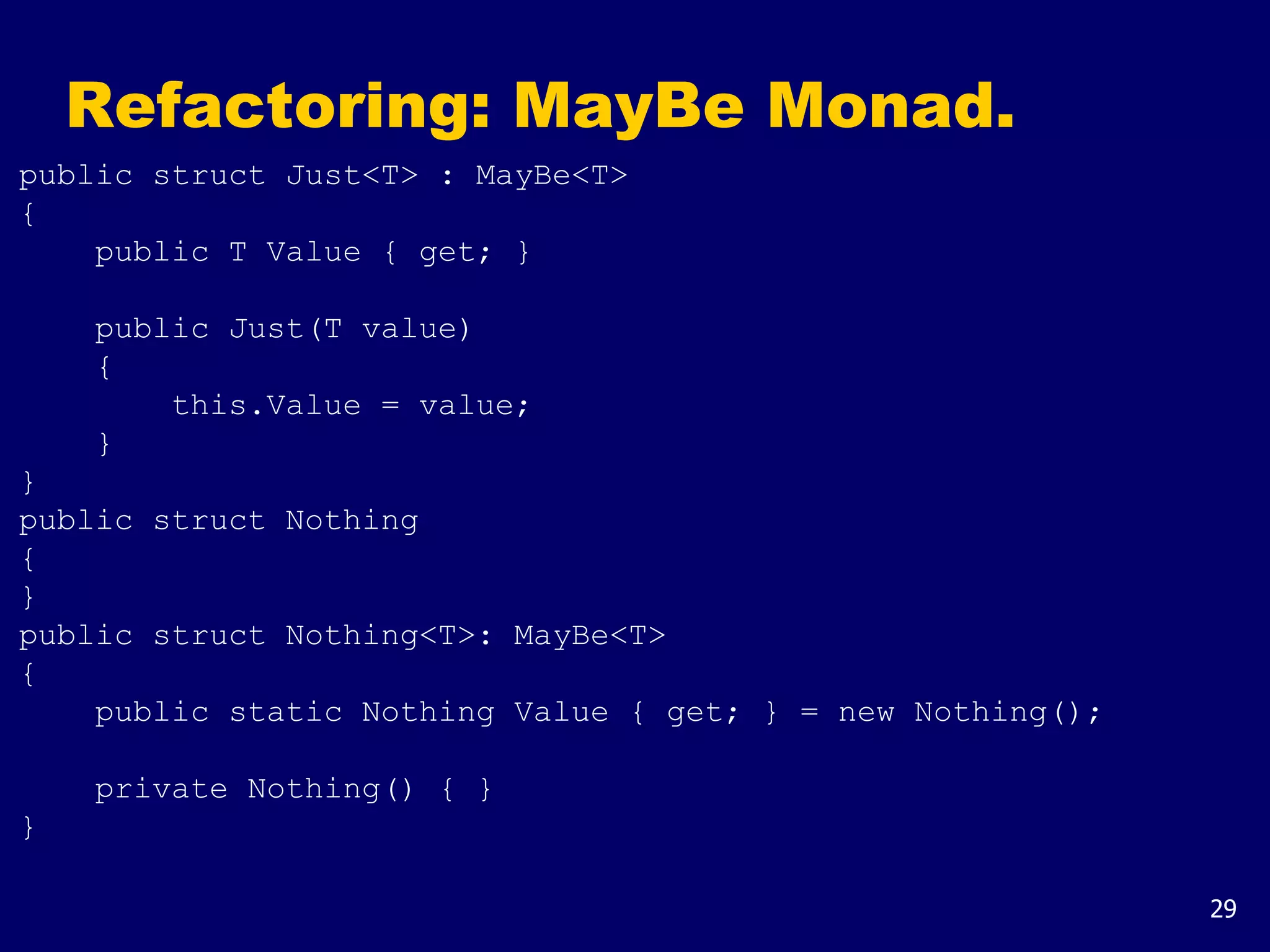 29
Refactoring: MayBe Monad.
public struct Just<T> : MayBe<T>
{
public T Value { get; }
public Just(T value)
{
this.Value = value;
}
}
public struct Nothing
{
}
public struct Nothing<T>: MayBe<T>
{
public static Nothing Value { get; } = new Nothing();
private Nothing() { }
}
 