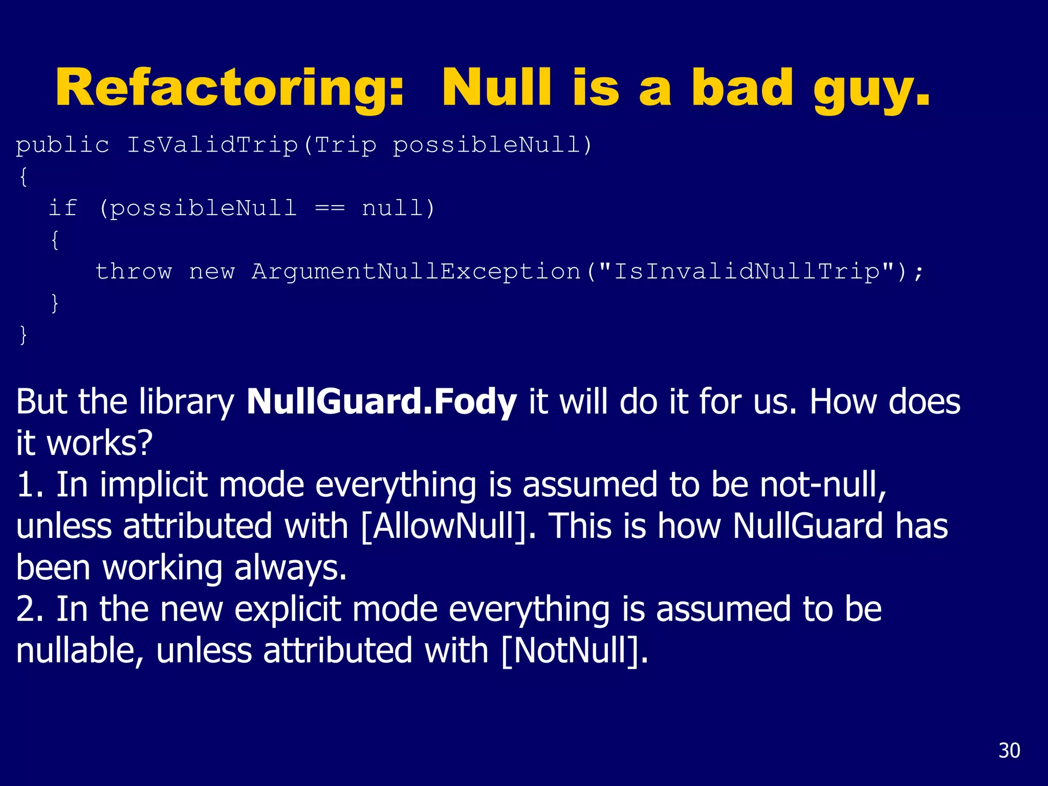 30
Refactoring: Null is a bad guy.
public IsValidTrip(Trip possibleNull)
{
if (possibleNull == null)
{
throw new ArgumentNullException("IsInvalidNullTrip");
}
}
But the library NullGuard.Fody it will do it for us. How does
it works?
1. In implicit mode everything is assumed to be not-null,
unless attributed with [AllowNull]. This is how NullGuard has
been working always.
2. In the new explicit mode everything is assumed to be
nullable, unless attributed with [NotNull].
 