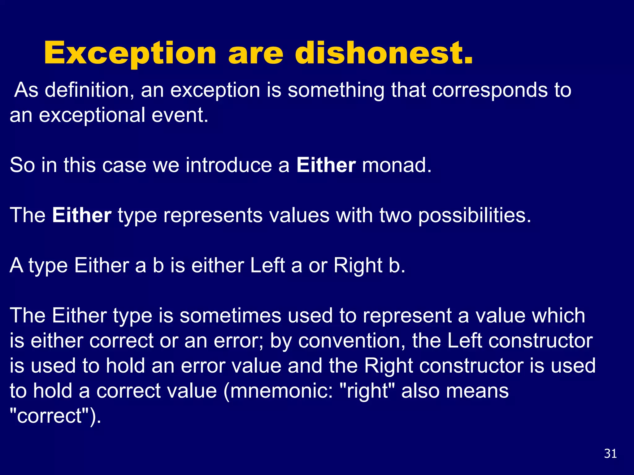 31
Exception are dishonest.
As definition, an exception is something that corresponds to
an exceptional event.
So in this case we introduce a Either monad.
The Either type represents values with two possibilities.
A type Either a b is either Left a or Right b.
The Either type is sometimes used to represent a value which
is either correct or an error; by convention, the Left constructor
is used to hold an error value and the Right constructor is used
to hold a correct value (mnemonic: "right" also means
"correct").
 