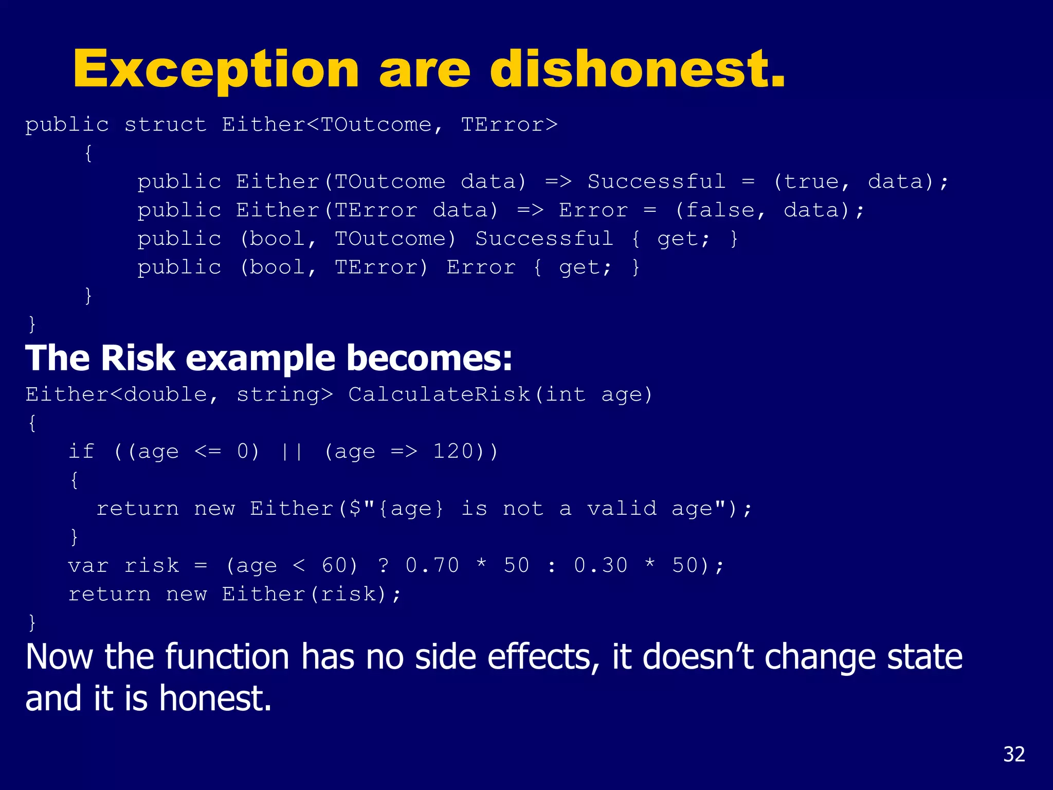 32
Exception are dishonest.
public struct Either<TOutcome, TError>
{
public Either(TOutcome data) => Successful = (true, data);
public Either(TError data) => Error = (false, data);
public (bool, TOutcome) Successful { get; }
public (bool, TError) Error { get; }
}
}
The Risk example becomes:
Either<double, string> CalculateRisk(int age)
{
if ((age <= 0) || (age => 120))
{
return new Either($"{age} is not a valid age");
}
var risk = (age < 60) ? 0.70 * 50 : 0.30 * 50);
return new Either(risk);
}
Now the function has no side effects, it doesn’t change state
and it is honest.
 