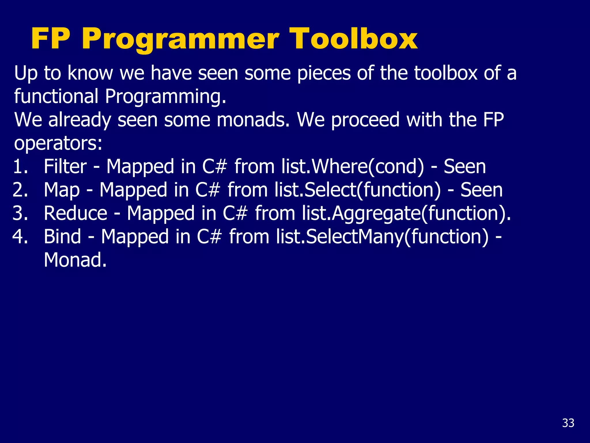 33
FP Programmer Toolbox
Up to know we have seen some pieces of the toolbox of a
functional Programming.
We already seen some monads. We proceed with the FP
operators:
1. Filter - Mapped in C# from list.Where(cond) - Seen
2. Map - Mapped in C# from list.Select(function) - Seen
3. Reduce - Mapped in C# from list.Aggregate(function).
4. Bind - Mapped in C# from list.SelectMany(function) -
Monad.
 