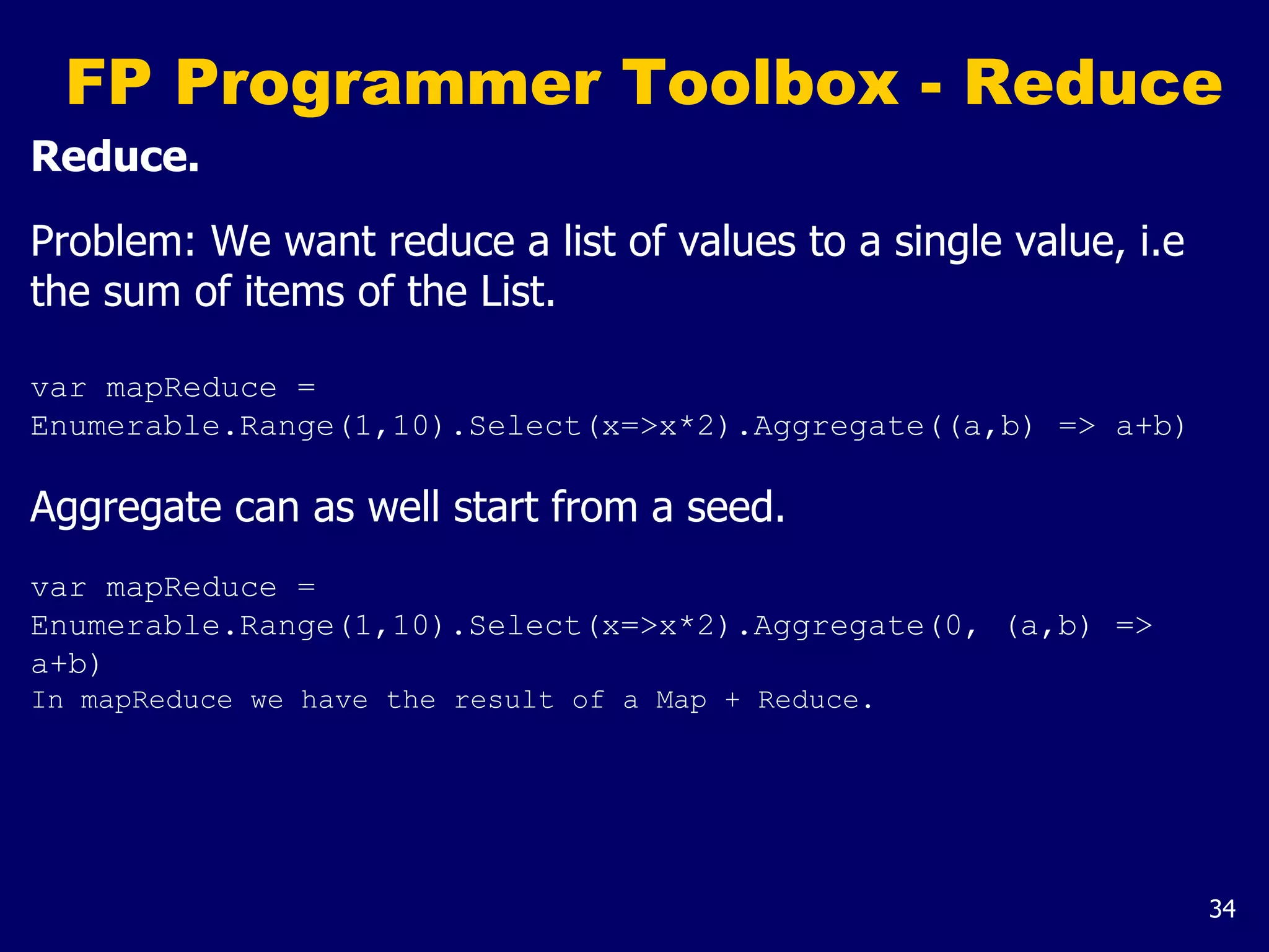 34
FP Programmer Toolbox - Reduce
Reduce.
Problem: We want reduce a list of values to a single value, i.e
the sum of items of the List.
var mapReduce =
Enumerable.Range(1,10).Select(x=>x*2).Aggregate((a,b) => a+b)
Aggregate can as well start from a seed.
var mapReduce =
Enumerable.Range(1,10).Select(x=>x*2).Aggregate(0, (a,b) =>
a+b)
In mapReduce we have the result of a Map + Reduce.
 