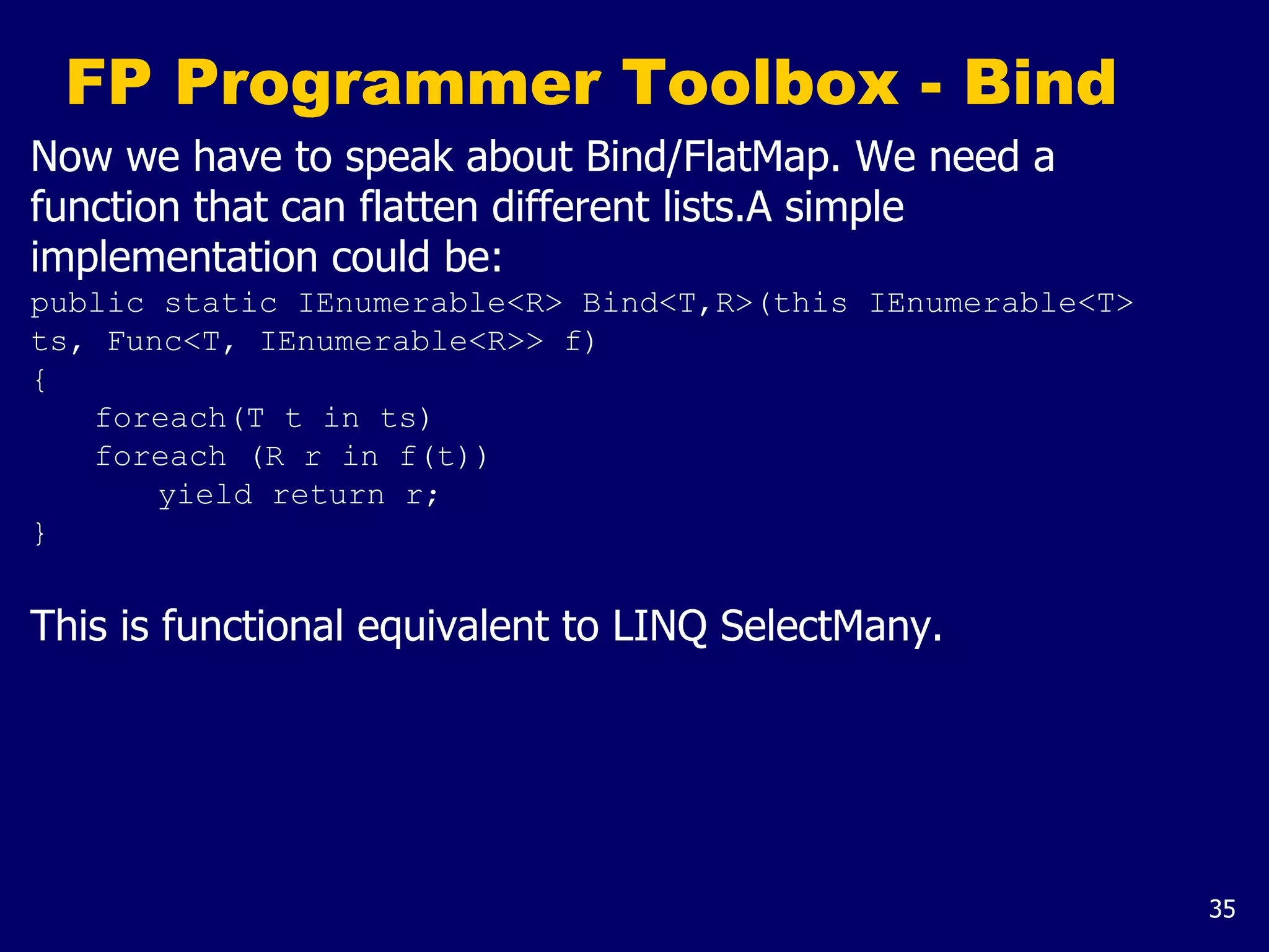 35
FP Programmer Toolbox - Bind
Now we have to speak about Bind/FlatMap. We need a
function that can flatten different lists.A simple
implementation could be:
public static IEnumerable<R> Bind<T,R>(this IEnumerable<T>
ts, Func<T, IEnumerable<R>> f)
{
foreach(T t in ts)
foreach (R r in f(t))
yield return r;
}
This is functional equivalent to LINQ SelectMany.
 