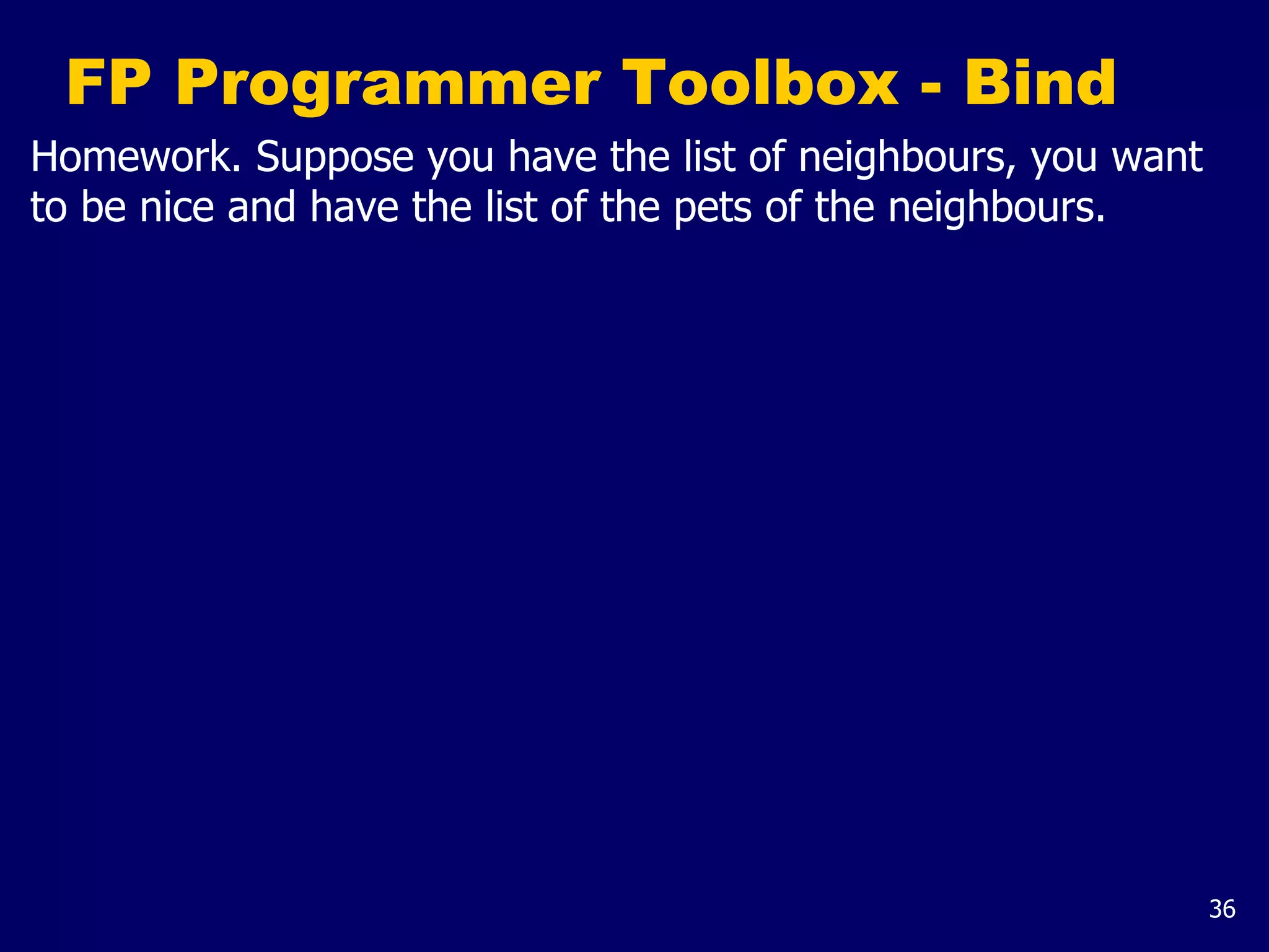 36
FP Programmer Toolbox - Bind
Homework. Suppose you have the list of neighbours, you want
to be nice and have the list of the pets of the neighbours.
 