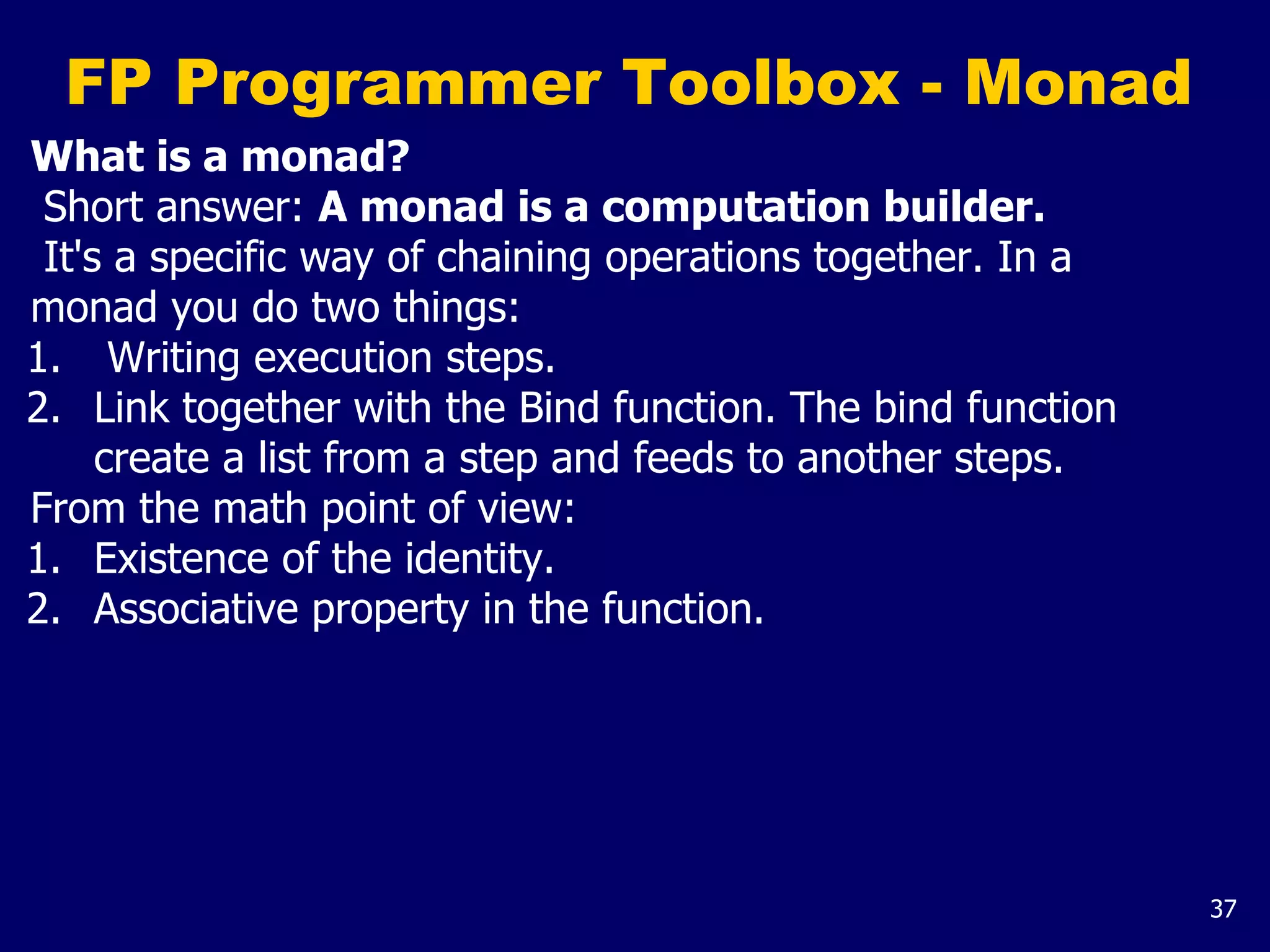 37
FP Programmer Toolbox - Monad
What is a monad?
Short answer: A monad is a computation builder.
It's a specific way of chaining operations together. In a
monad you do two things:
1. Writing execution steps.
2. Link together with the Bind function. The bind function
create a list from a step and feeds to another steps.
From the math point of view:
1. Existence of the identity.
2. Associative property in the function.
 
