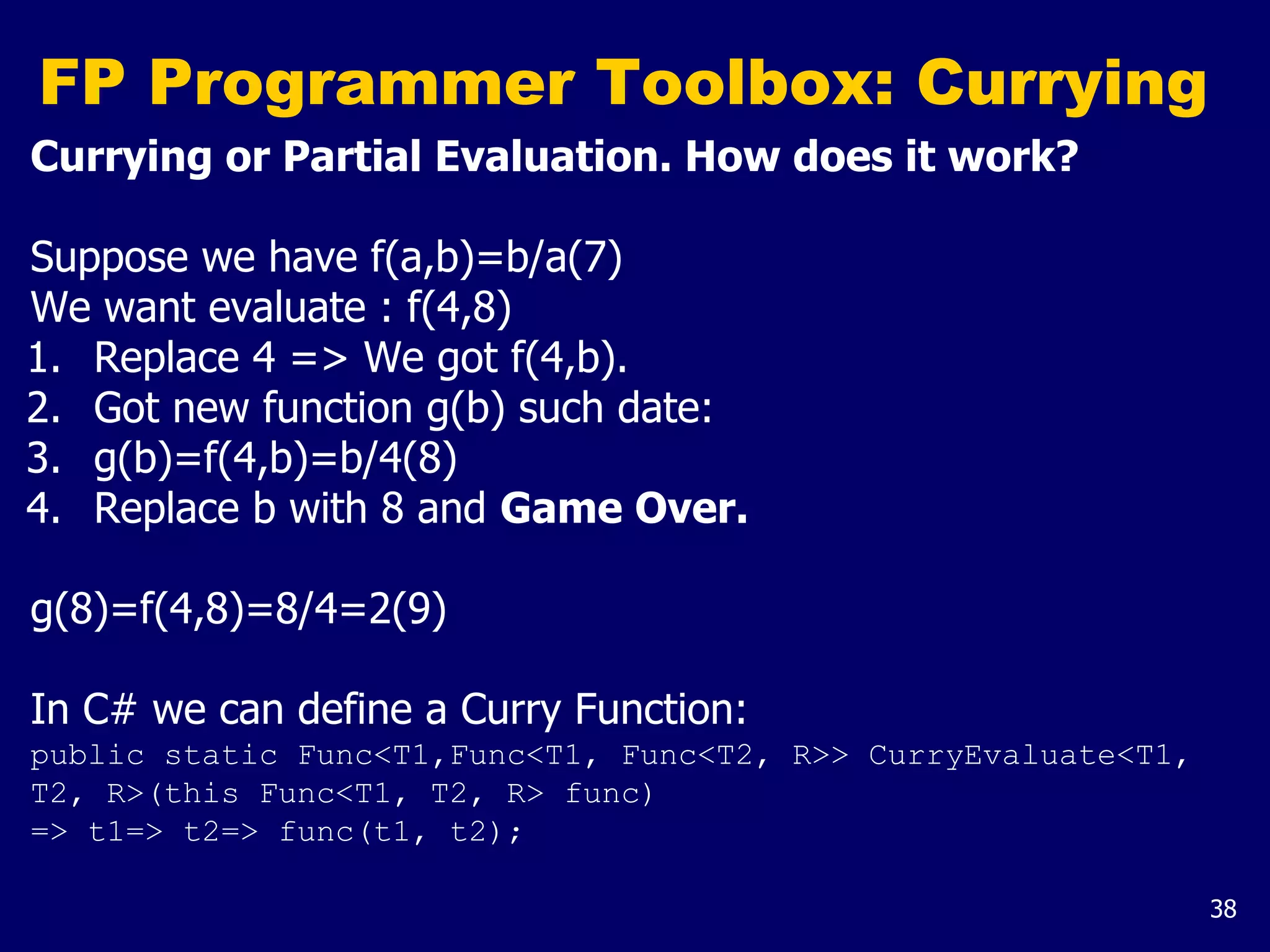 38
FP Programmer Toolbox: Currying
Currying or Partial Evaluation. How does it work?
Suppose we have f(a,b)=b/a(7)
We want evaluate : f(4,8)
1. Replace 4 => We got f(4,b).
2. Got new function g(b) such date:
3. g(b)=f(4,b)=b/4(8)
4. Replace b with 8 and Game Over.
g(8)=f(4,8)=8/4=2(9)
In C# we can define a Curry Function:
public static Func<T1,Func<T1, Func<T2, R>> CurryEvaluate<T1,
T2, R>(this Func<T1, T2, R> func)
=> t1=> t2=> func(t1, t2);
 