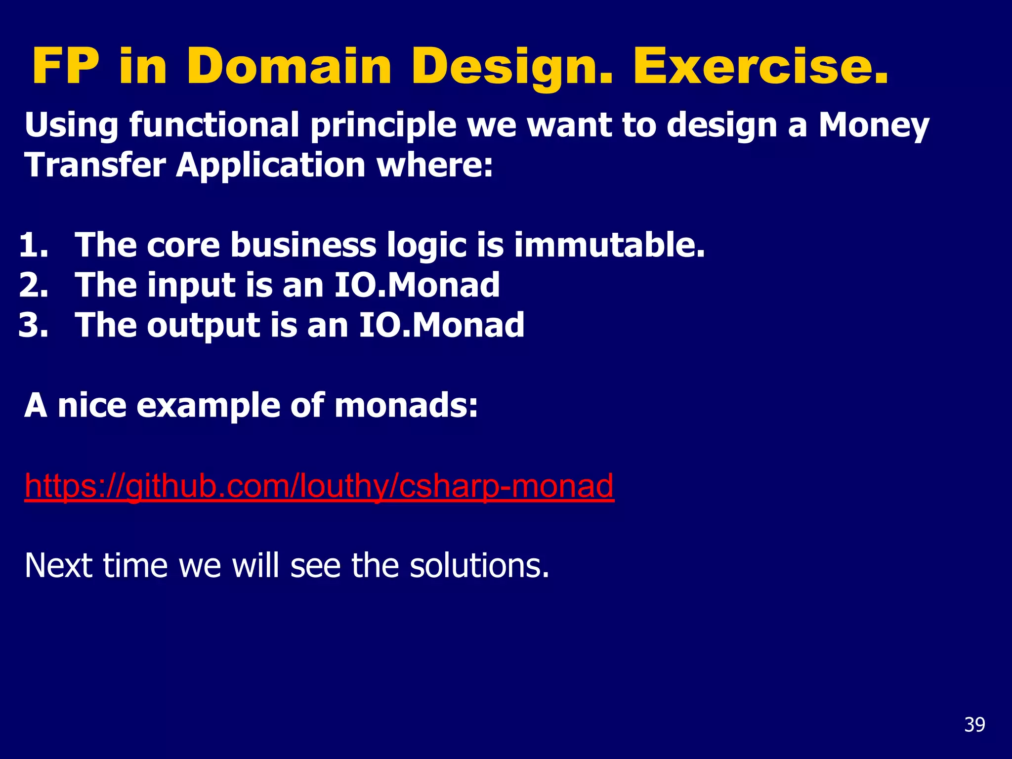 39
FP in Domain Design. Exercise.
Using functional principle we want to design a Money
Transfer Application where:
1. The core business logic is immutable.
2. The input is an IO.Monad
3. The output is an IO.Monad
A nice example of monads:
https://github.com/louthy/csharp-monad
Next time we will see the solutions.
 