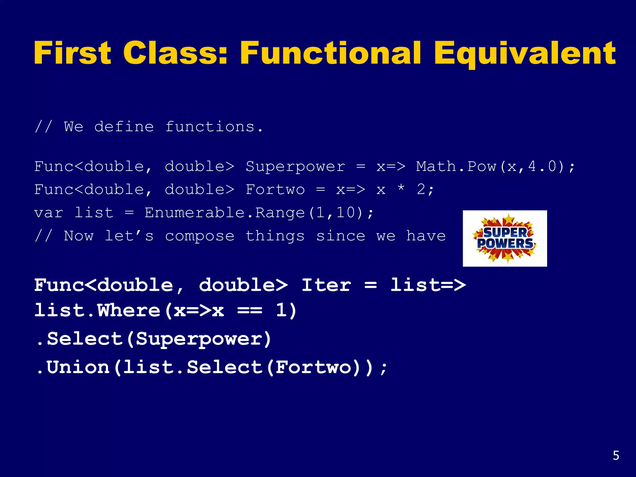 5
First Class: Functional Equivalent
// We define functions.
Func<double, double> Superpower = x=> Math.Pow(x,4.0);
Func<double, double> Fortwo = x=> x * 2;
var list = Enumerable.Range(1,10);
// Now let’s compose things since we have
Func<double, double> Iter = list=>
list.Where(x=>x == 1)
.Select(Superpower)
.Union(list.Select(Fortwo));
 