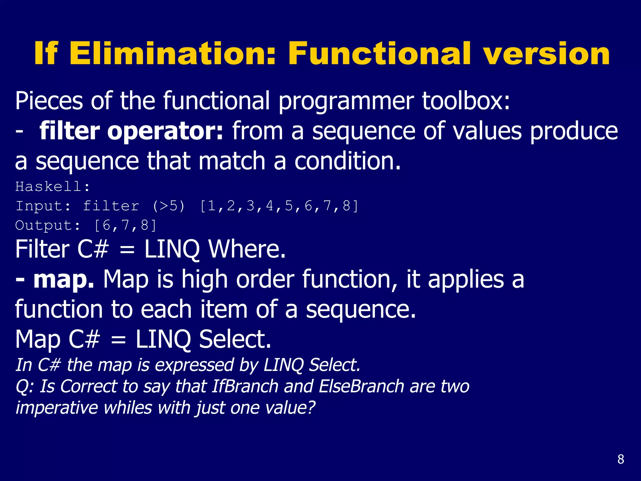 8
If Elimination: Functional version
Pieces of the functional programmer toolbox:
- filter operator: from a sequence of values produce
a sequence that match a condition.
Haskell:
Input: filter (>5) [1,2,3,4,5,6,7,8]
Output: [6,7,8]
Filter C# = LINQ Where.
- map. Map is high order function, it applies a
function to each item of a sequence.
Map C# = LINQ Select.
In C# the map is expressed by LINQ Select.
Q: Is Correct to say that IfBranch and ElseBranch are two
imperative whiles with just one value?
 