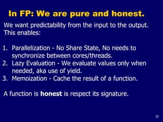 15
In FP: We are pure and honest.
We want predictability from the input to the output.
This enables:
1. Parallelization - No Share State, No needs to
synchronize between cores/threads.
2. Lazy Evaluation - We evaluate values only when
needed, aka use of yield.
3. Memoization - Cache the result of a function.
A function is honest is respect its signature.
 