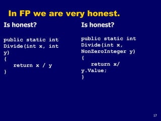 17
In FP we are very honest.
Is honest?
public static int
Divide(int x, int
y)
{
return x / y
}
Is honest?
public static int
Divide(int x,
NonZeroInteger y)
{
return x/
y.Value;
}
 